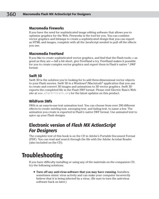 360   Macromedia Flash MX ActionScript For Designers



          Macromedia Fireworks
          If you have the need for sophisticated image editing software that allows you to
          optimize graphics for the Web, Fireworks is the tool for you. You can combine
          vector graphics and bitmaps to create a sophisticated design that you can export
          as HTML and images, complete with all the JavaScript needed to pull off the effects
          you use.

          Macromedia FreeHand
          If you like to create sophisticated vector graphics, and find that the Flash tools — as
          good as they are — fall a bit short, give FreeHand a try. FreeHand makes it possible
          for you to create complex vector graphics and export them in Flash’s native *.SWF
          format.

          Swift 3D
          Swift 3D is the solution you’re looking for to add three-dimensional vector objects
          to your Flash movies. Swift 3D is a Windows®/Macintosh® application that you use
          to create and convert 3D images and animations to 3D vector graphics. Swift 3D
          exports the completed file in the Flash SWF format. Please visit Electric Rain’s Web
          site at www.electricrain.org for the latest updates on this product.

          WildForm SWfx
          SWfx is an easy-to-use text animation tool. You can choose from over 200 different
          effects to create swirling text, swooping text, and fading text, to name a few. The
          animation you create is exported in Flash’s native SWF format. Use animated text to
          spice up your Flash designs.


          Electronic version of Flash MX ActionScript
          For Designers
          The complete text of this book is on the CD in Adobe’s Portable Document Format
          (PDF). You can read and search through the file with the Adobe Acrobat Reader
          (also included on the CD).



      Troubleshooting
          If you have difficulty installing or using any of the materials on the companion CD,
          try the following solutions:

             ✦ Turn off any anti-virus software that you may have running. Installers
               sometimes mimic virus activity and can make your computer incorrectly
               believe that it is being infected by a virus. (Be sure to turn the anti-virus
               software back on later.)
 