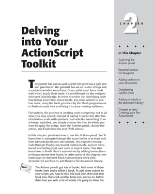 Delving
into Your
                                                                                  2
                                                                               C H A P T E R




                                                                              ✦      ✦       ✦      ✦


ActionScript                                                                  In This Chapter

                                                                              Exploring the

Toolkit                                                                       Actions panel

                                                                              Essential actions
                                                                              for designers

                                                                              Adding actions to

       T     he painter has canvas and palette; the poet has a quill pen
             and parchment; the guitarist has six or twelve strings and
       a sculpted wooden sound box. Every artist must have tools
                                                                              your documents

                                                                              Deciphering
                                                                              symbol types
       with which to ply their trade. It’s no different for the designer
       who uses ActionScript. In order to create the underlying code
       that brings your Flash vision to life, you must adhere to cer-         Adding symbols to
       tain rules, using the tools provided by the Flash programmers          the document Library
       to flesh out your idea and bring it to your viewing audience.
                                                                              Chapter project:
       Fortunately, the process of creating code is forgiving, not at all     Creating your first
       what you may expect. Instead of having to write line after line        ActionScript
       of laborious code with symbols that look like something from
       a foreign alphabet, you simply choose the item to which you            ✦      ✦       ✦      ✦
       want to apply the script, open the Actions panel, choose the
       action, and Flash does the rest. Well, almost.

       In this chapter, you learn how to use the Actions panel. You’ll
       learn how to navigate through the many books of actions and
       then add actions to your documents. You explore creating
       code through Flash’s automated normal mode, and are intro-
       duced to creating your own code in expert mode. You also
       learn how to finish Flash’s automation by adding instructions
       in the parameter text boxes. In latter parts of the chapter, you
       learn how the different Flash symbol types work with
       ActionScript and how to add them to the document library.

Note        The Actions panel’s got lots of books. And some of these
            books have books within a book. To add some actions to
            your scripts, you have to click this book icon, then click that
            book icon, then click another book icon, and so on. Rather
            than bore you with a lot of words, I’m going to show the
 