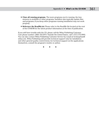 Appendix A ✦ What’s on the CD-ROM           361

   ✦ Close all running programs. The more programs you’re running, the less
     memory is available to other programs. Installers also typically update files
     and programs; if you keep other programs running installation may not work
     properly.
   ✦ Reference the ReadMe.txt: Please refer to the ReadMe file located at the root
     of the CD-ROM for the latest product information at the time of publication.

If you still have trouble with the CD, please call the Wiley Publishing Customer
Care phone number: (800) 762-2974. Outside the United States, call 1 (317) 572-3993.
You can also contact Wiley Publishing Customer Service by e-mail at techsupdum@
wiley.com. Wiley Publishing will provide technical support only for installation
and other general quality control items; for technical support on the applications
themselves, consult the program’s vendor or author.

                              ✦       ✦       ✦
 