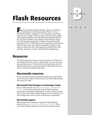 Flash Resources                                                           B
                                                                      A P P E N D I X




                                                                      ✦   ✦    ✦    ✦

  F    lash is extremely popular software. There is a plethora
       of information on the Internet about Flash. You can
  download tutorials, completed *.FLA documents, and music
  loops for your designs. There are also several ancillary, third-
  party plug-in manufacturers that feature interesting software
  you can use to enhance your designs. This software ranges
  from 2D animation programs to software that produces 3D
  animations in the *.SWF format. In this appendix, you’ll find the
  URLs for these sites and a brief description of what you can
  expect to find at the site. This appendix is divided into three
  sections: resources, sounds, and third-party applications.



Resources
  The Internet seems to have as many resources for Flash as it
  does Flash Web sites. This is a good thing. You can never get
  enough information. The sites in this section begin with the
  Macromedia resource sites followed by additional resources,
  which are listed in alphabetical order.


  Macromedia resources
  When you need to find out about an application, what better
  source than the maker? In this section you’ll find Macromedia
  resources for Flash.

  Macromedia Flash Designer and Developer Center
  Here’s a Macromedia site (www.macromedia.com/desdev/
  mx/flash) devoted exclusively to Flash MX. Download
  sample files and sample applications as well as view tutorials.
  This section of the Macromedia Web site is in its infancy as of
  this writing and is sure to grow as MX gains in popularity.

  Macromedia Support
  Macromedia offers extensive support for their flagship
  product at www.macromedia.com/support/flash. Here
  you’ll find in-depth support in the form of technical notes,
 