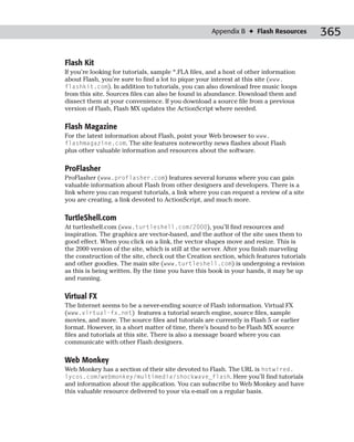 Appendix B ✦ Flash Resources        365

Flash Kit
If you’re looking for tutorials, sample *.FLA files, and a host of other information
about Flash, you’re sure to find a lot to pique your interest at this site (www.
flashkit.com). In addition to tutorials, you can also download free music loops
from this site. Sources files can also be found in abundance. Download them and
dissect them at your convenience. If you download a source file from a previous
version of Flash, Flash MX updates the ActionScript where needed.

Flash Magazine
For the latest information about Flash, point your Web browser to www.
flashmagazine.com. The site features noteworthy news flashes about Flash
plus other valuable information and resources about the software.

ProFlasher
ProFlasher (www.proflasher.com) features several forums where you can gain
valuable information about Flash from other designers and developers. There is a
link where you can request tutorials, a link where you can request a review of a site
you are creating, a link devoted to ActionScript, and much more.

TurtleShell.com
At turtleshell.com (www.turtleshell.com/2000), you’ll find resources and
inspiration. The graphics are vector-based, and the author of the site uses them to
good effect. When you click on a link, the vector shapes move and resize. This is
the 2000 version of the site, which is still at the server. After you finish marveling
the construction of the site, check out the Creation section, which features tutorials
and other goodies. The main site (www.turtleshell.com) is undergoing a revision
as this is being written. By the time you have this book in your hands, it may be up
and running.

Virtual FX
The Internet seems to be a never-ending source of Flash information. Virtual FX
(www.virtual-fx.net) features a tutorial search engine, source files, sample
movies, and more. The source files and tutorials are currently in Flash 5 or earlier
format. However, in a short matter of time, there’s bound to be Flash MX source
files and tutorials at this site. There is also a message board where you can
communicate with other Flash designers.

Web Monkey
Web Monkey has a section of their site devoted to Flash. The URL is hotwired.
lycos.com/webmonkey/multimedia/shockwave_flash. Here you’ll find tutorials
and information about the application. You can subscribe to Web Monkey and have
this valuable resource delivered to your via e-mail on a regular basis.
 