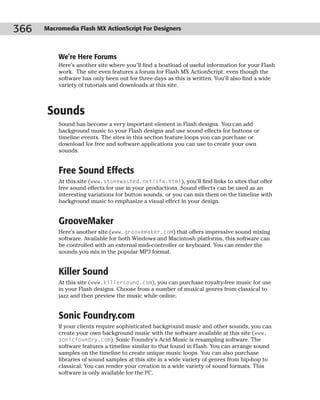 366   Macromedia Flash MX ActionScript For Designers



          We’re Here Forums
          Here’s another site where you’ll find a boatload of useful information for your Flash
          work. The site even features a forum for Flash MX ActionScript, even though the
          software has only been out for three days as this is written. You’ll also find a wide
          variety of tutorials and downloads at this site.



       Sounds
          Sound has become a very important element in Flash designs. You can add
          background music to your Flash designs and use sound effects for buttons or
          timeline events. The sites in this section feature loops you can purchase or
          download for free and software applications you can use to create your own
          sounds.


          Free Sound Effects
          At this site (www.stonewashed.net/sfx.html), you’ll find links to sites that offer
          free sound effects for use in your productions. Sound effects can be used as an
          interesting variations for button sounds, or you can mix them on the timeline with
          background music to emphasize a visual effect in your design.


          GrooveMaker
          Here’s another site (www.groovemaker.com) that offers impressive sound mixing
          software. Available for both Windows and Macintosh platforms, this software can
          be controlled with an external midi-controller or keyboard. You can render the
          sounds you mix in the popular MP3 format.


          Killer Sound
          At this site (www.killersound.com), you can purchase royalty-free music for use
          in your Flash designs. Choose from a number of musical genres from classical to
          jazz and then preview the music while online.


          Sonic Foundry.com
          If your clients require sophisticated background music and other sounds, you can
          create your own background music with the software available at this site (www.
          sonicfoundry.com). Sonic Foundry’s Acid Music is resampling software. The
          software features a timeline similar to that found in Flash. You can arrange sound
          samples on the timeline to create unique music loops. You can also purchase
          libraries of sound samples at this site in a wide variety of genres from hip-hop to
          classical. You can render your creation in a wide variety of sound formats. This
          software is only available for the PC.
 