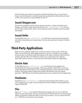 Appendix B ✦ Flash Resources        367

  Sonic Foundry also features a program called Sound Forge. You can use Sound
  Forge to record sounds or modify sounds with sophisticated effects like echo and
  reverb. This software is only available for the PC.


  Sound Shopper.com
  If you need royalty-free music loops, buttons sounds, or other sounds for your
  designs, you’ll find a wide variety at this site (www.soundshopper.com). You can
  preview the sounds while online. The sounds are sold in bundles and priced quite
  reasonably.


  Sound Strike
  Soundstrike.com (www.soundstrike.com) offers free sound loops for download
  and other loop packs you can purchase. You can also purchase a bundle of button
  sounds.



Third-Party Applications
  Flash is such a popular application, everyone seems to want a piece of the pie.
  There are several very useful applications you can use to enhance your designs.
  In this section, you’ll find a brief description of the type of software offered by the
  vendor, plus the URL to the Web site where you can purchase the software,
  download a demo version, or find out more information about the application.


  Electric Rain
  At this Web site (www.electricrain.org), you’ll find several solutions for
  including 3D artwork in your designs. Their main product, Swift 3D2.0, is used to
  create animations of 3D objects. The completed projects can be exported as .SWF
  movies. They also produce plug-ins for popular 3D software, that are used to
  generate *.SWF Movies from 3D animations and scenes created in the 3D application.


  FlashJester
  FlashJester (www.flashjester.com) features interesting products that you can
  use to augment your work. At this writing, all of their software is being updated to
  support Flash MX.


  Flax
  Flax (www.flaxfx.com) is another third-party program you can use to add text
  effects to your Flash work. You can choose from 31 effects that you can tweak using
  sliders and buttons. When the effect is the way you want it, you can export the file
  as a *.SWF file for inclusion in your design.
 