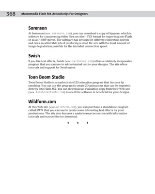 368   Macromedia Flash MX ActionScript For Designers




          Sorenson
          At Sorenson (www.sorenson.com), you can download a copy of Squeeze, which is
          software for compressing video files into the *.FLX format for importing into Flash
          or as an *.SWF movie. The software has settings for different connection speeds
          and does an admirable job of producing a small file size with the least amount of
          image degradation possible for the intended connection speed.


          Swish
          If you like text effects, Swish (www.swishzone.com) offers a relatively inexpensive
          program that you can use to add animated text to your designs. The site offers
          tutorials and support for Swish users.


          Toon Boom Studio
          Toon Boom Studio is a sophisticated 2D animation program that features lip
          synching. You can use the program to create 2D animations that can be imported
          directly into Flash MX. You can download an evaluation copy from their Web site
          (www.toonboomstudio.com) to see if the software is beneficial for your designs.


          Wildform.com
          At this Web site (www.wildform.com), you can purchase a standalone program
          called SWfX that you can use to create some interesting text effects for your
          productions. The site also features a useful resources section with informative
          tutorials and source files for download.

                                         ✦      ✦       ✦
 