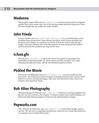 370   Macromedia Flash MX ActionScript For Designers




      Madonna
          This popular singer’s Web site (www.madonna.com) features an innovative navigation
          system. Move your cursor over one of the moving images and then drag down. When
          the three images line up, a different song is loaded.



      John Frieda
          At John Frieda’s site (www.johnfrieda.com/flash.htm), you’ll find links to two
          excellent Flash productions: Sheer Blonde and Relax. Both movies promote hair
          products and combine an excellent use of text drop-down menus with bitmap
          images. The Sheer Blonde side of the site features an intro song and the models
          used to promote the products are easy on the eyes.



      n.fuse.gfx
          This site (www.nfusegfx.com) gives the viewer the option of choosing a low-
          bandwidth or high-bandwidth site. Both options provide excellent eye candy,
          intriguing background music, and an interesting navigation system.



      Pickled the Movie
          This branch of Billabong’s site (www.billabong-usa.com) was created by Juxt
          Interactive. You’ll find an excellent example of animated buttons here and an artful
          balance of vector and bitmap images. Like most Juxt Interactive sites, there’s an
          element of fun involved. Enjoy.



      Rob Allen Photography
          This photographer’s Web site (www.roballen.ca) features a moving navigation bar
          like the one you created in the Chapter 12 chapter project and a tasteful balance of
          black and white bitmap images to showcase the photographer’s images.



      Pepworks.com
          This title bar for Pepworks.com (www.pepworks.com) advertises designs, games,
          and fun. The site has a compelling introduction. Click the Leo’s Great Day button for
          an example of an excellent Flash game.
 