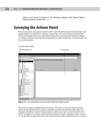 20   Part I ✦ Comprehending the Mechanics of ActionScript



               path to each action as shown in the following example: Click Actions➪Movie
               Control and then double-click goto.




     Surveying the Actions Panel
         When you create a document and decide to add interactivity with ActionScript, you
         assign actions to keyframes, buttons, movie clips, and user-defined components.
         The tool through which you add interactivity is the Actions panel shown in Figure
         2-1. Please note the panel has been expanded in order to give you a detailed view of
         the Actions books.


          An open Actions book

           Actions book icon                                     Script pane




         Figure 2-1: You add actions to a document with the Actions panel.


         The Actions panel is divided into two panes. The pane on the left houses all the
         action books. Each book is a group of similar actions that perform like tasks. For
         example, the Movie Control book contains actions you use to control the flow of a
         movie: stopping on a frame when desired, going to a frame, playing a frame, and so
         on. As the title so aptly describes, the actions in this book control the flow of a movie.
 