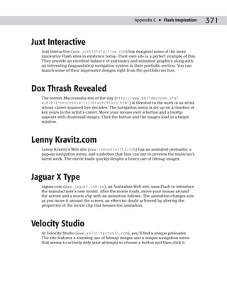 Appendix C ✦ Flash Inspiration        371

Juxt Interactive
   Juxt Interactive (www.juxtinteractive.com) has designed some of the more
   innovative Flash sites in existence today. Their own site is a perfect example of this.
   They provide an excellent balance of stationary and animated graphics along with
   an interesting drag-and-drop navigation system in their portfolio section. You can
   launch some of their impressive designs right from the portfolio section.



Dox Thrash Revealed
   The former Macromedia site of the day (http://www.philamuseum.org/
   exhibitions/exhibits/thrash/flash.html) is devoted to the work of an artist
   whose career spanned five decades. The navigation menu is set up on a timeline of
   key years in the artist’s career. Move your mouse over a button and a tooltip
   appears with thumbnail images. Click the button and the images load in a target
   window.



Lenny Kravitz.com
   Lenny Kravitz’s Web site (www.lennykravitz.com) has an animated preloader, a
   pop-up navigation menu, and a jukebox that fans can use to preview the musician’s
   latest work. The movie loads quickly despite a heavy use of bitmap images.



Jaguar X Type
   Jaguar.com (www.jaguar.com.au), an Australian Web site, uses Flash to introduce
   the manufacturer’s new model. After the movie loads, move your mouse around
   the screen and a movie clip with an animation follows. The animation changes size
   as you move it around the screen, an effect no doubt achieved by altering the
   properties of the movie clip that houses the animation.



Velocity Studio
   At Velocity Studio (www.velocitystudio.com), you’ll find a unique preloader.
   The site features a stunning use of bitmap images and a unique navigation menu
   that seems to actively defy your attempts to choose a button and then click it.
 