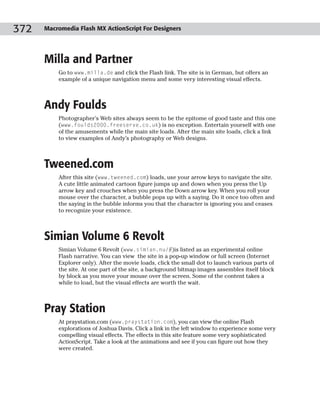 372   Macromedia Flash MX ActionScript For Designers




      Milla and Partner
          Go to www.milla.de and click the Flash link. The site is in German, but offers an
          example of a unique navigation menu and some very interesting visual effects.



      Andy Foulds
          Photographer’s Web sites always seem to be the epitome of good taste and this one
          (www.foulds2000.freeserve.co.uk) is no exception. Entertain yourself with one
          of the amusements while the main site loads. After the main site loads, click a link
          to view examples of Andy’s photography or Web designs.



      Tweened.com
          After this site (www.tweened.com) loads, use your arrow keys to navigate the site.
          A cute little animated cartoon figure jumps up and down when you press the Up
          arrow key and crouches when you press the Down arrow key. When you roll your
          mouse over the character, a bubble pops up with a saying. Do it once too often and
          the saying in the bubble informs you that the character is ignoring you and ceases
          to recognize your existence.



      Simian Volume 6 Revolt
          Simian Volume 6 Revolt (www.simian.nu/#)is listed as an experimental online
          Flash narrative. You can view the site in a pop-up window or full screen (Internet
          Explorer only). After the movie loads, click the small dot to launch various parts of
          the site. At one part of the site, a background bitmap images assembles itself block
          by block as you move your mouse over the screen. Some of the content takes a
          while to load, but the visual effects are worth the wait.



      Pray Station
          At praystation.com (www.praystation.com), you can view the online Flash
          explorations of Joshua Davis. Click a link in the left window to experience some very
          compelling visual effects. The effects in this site feature some very sophisticated
          ActionScript. Take a look at the animations and see if you can figure out how they
          were created.
 