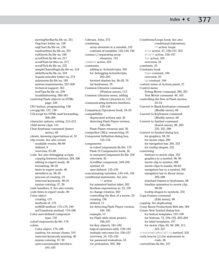 Index ✦ C         377

    movingNavBar.fla file on, 251        Coltrane, John, 373                       Conditions/Loops book. See also
    Orgchart folder on, 136              combining                                             conditional statements;
    orgChart.fla file on, 136                array elements in a variable, 152                 if action; loops
    randomStars.fla file on, 331             contents of variables, 143–144, 150       else action, 47, 156–157, 253
    rndQuote.fla file on, 160            comma (,) separating array                    elseif action, 156–157
    scrollText.fla file on, 217                      elements, 153                     for action, 105
    scrollText.txt files on, 217         comment action, 293                           overview, 24
    scrollTick.fla file on, 225          comments                                  constants, 25
    simpleChaserBegin.fla file on, 318       adding to ActionScripts, 293          Constants book
    slideShow.fla file on, 334               for debugging ActionScripts,              Down constant, 184
    Soundcontroller folder on, 274                   292–293                           overview, 25
    submarine.fla file on, 183               forward slashes for, 38–39, 70            Up constant, 184
    system requirements, 357–358             for keyframes, 70                     context menu of Actions panel, 37
    technical support, 361               Common Libraries command                  Control menu
    toolTips.fla file on, 238                        (Window menu), 113                Debug Movie command, 286, 291
    troubleshooting, 360–361             Common Libraries menu, adding                 Test Movie command, 49, 163
centering Flash objects on HTML                      effects Libraries to, 113     controlling the flow of Flash movies,
             page, 349                   communicating between timelines,                      53–54
CEO button, programming, 138                         129–130                       Convert to Blank Keyframes command
ceo.jpg tile, 137, 138                   Comparison Operators book, 24–25                      (Modify menu), 68
CGI script for HTML mail forwarding,     compatibility                             Convert to Keyframes command
             308–309                         deprecated actions and, 26                        (Modify menu), 68
character options, setting, 212–213          detecting Flash Player version,       Convert to Symbol command
child movie clips, 131                               345–346                                   (Insert menu), 98, 205,
Clear Keyframe command (Insert               Flash Player versions and, 26                     232, 252, 280
             menu), 68                   competitor URLs, researching, 55          Convert to Symbol dialog box
clients, knowing expectations of, 55     Component Definition dialog box,              for graphics, 98, 99
clip events. See also events                         132–134                           for movie clips, 280
    available events, 88–89              components                                    for navigation bar, 205, 252
    defined, 9                               in colorComponents.fla file, 179          for tooltip shapes, 232
    overview, 87–88                          Flash UI Components book, 26          converting
code. See also debugging; scripts            in marqueeComponent.fla file, 230         buttons to movie clips, 252
    copying between buttons, 204, 206        overview, 43                              graphics to a symbol, 98, 99
    editing in expert mode, 36               ScrollBar component, 249–250              movie clip to symbol, 280
    formatting, 38–39                        symbol, 43                                movie clips to masks, 60–62
    hints in expert mode, 40                 user-defined, 132–135                     navigation bar to a symbol, 205
    identifiers in, 38–39                concatenating variables, 143–144, 150         navigation bar to flyout menu,
    process of creating, 19              conditional statements. See also                      205–208
    reserved keywords, 40–41                         if action                         standard frames to keyframes, 68
    syntax coloring, 37, 39                  for animated button label, 202            timeline animation to movie clip,
code handlers, 9. See also events            Boolean expressions in, 53, 159                   98–99
code hints in expert mode, 40                to change rotation, 202                   tooltip shapes to symbols, 232
Color object                                 controlling the flow of a movie, 53   Copy Frames command
    creating, 175                            creating, 156                                     (Edit menu), 98
    methods of, 175                          defined, 11                           copying. See duplicating
    setRGB method, 175–176, 244              for detecting Flash Player version,   Crazy Raven Productions Web site, 364
    setTransform method, 174–180                     344, 345                      Create New Symbol dialog box
Color user-defined component                 example, 11                               for button templates, 197–198
             type, 133                       for Flash slide show project,             for buttons, 72, 194–195, 203–204
colorComponents.fla file, 179                        336–337                           for label templates, 197
colors                                       for Key objects, 181–182                  for movie clips, 82, 99, 200, 311,
    Color object, 175–180                    logical operators with, 158–159                   323, 327
    random, for mouse chaser, 319            multiple outcomes for, 156–157        createEmptyMovieClip method, 320
    reserved keywords warning, 40            overview, 24, 155–156                 curly braces ({}) for statements in
    syntax coloring, 37, 39                  for password evaluation, 53                       code, 38
    user-customizable interface,             for preloaders, 305, 306              currentDate.fla file, 247
             241–245
 