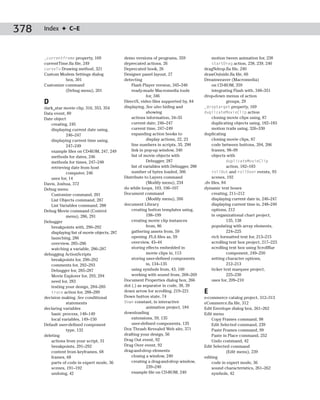 378   Index ✦ C–E



      _currentframe property, 169                 demo versions of programs, 359                motion tween animation for, 238
      currentTime.fla file, 249                   deprecated actions, 26                        startDrag action, 238, 239, 240
      curveTo Drawing method, 321                 Deprecated book, 26                        dragNdrop.fla file, 240
      Custom Modem Settings dialog                Designer panel layout, 27                  drawOutside.fla file, 60
                box, 301                          detecting                                  Dreamweaver (Macromedia)
      Customize command                               Flash Player version, 345–346             on CD-ROM, 359
                (Debug menu), 201                     ready-made Macromedia tools               integrating Flash with, 348–351
                                                               for, 346                      drop-down menus of action
      D                                           DirectX, video files supported by, 84                  groups, 29
      dark_star movie clip, 316, 353, 354         displaying. See also hiding and            _droptarget property, 169
      Data event, 89                                           showing                       duplicateMovieClip action
      Date object                                     actions information, 34–35                cloning movie clips using, 87
          creating, 245                               current date, 246–247                     duplicating objects using, 182–183
          displaying current date using,              current time, 247–249                     motion trails using, 326–330
                  246–247                             expanding action books to              duplicating
          displaying current time using,                       display actions, 22, 23          cloning movie clips, 87
                  247–249                             line numbers in scripts, 35, 290          code between buttons, 204, 206
          example files on CD-ROM, 247, 249           link in pop-up window, 340                frames, 98–99
          methods for dates, 246                      list of movie objects with                objects with
          methods for times, 247–248                           Debugger, 287                            duplicateMovieClip
          retrieving date from host                   list of variables with Debugger, 288              action, 182–183
                  computer, 246                       number of bytes loaded, 306                rollOut and rollOver events, 93
          uses for, 14                            Distribute to Layers command                   scenes, 192
      Davis, Joshua, 372                                       (Modify menu), 234            .dv files, 84
      Debug menu                                  do while loops, 103, 106–107               dynamic text boxes
          Customize command, 201                  Document command                               creating, 211–212
          List Objects command, 287                            (Modify menu), 266                displaying current date in, 246–247
          List Variables command, 288             document Library                               displaying current time in, 248–249
      Debug Movie command (Control                    creating button templates using,           options, 212
                  menu), 286, 291                              198–199                           in organizational chart project,
      Debugger                                        creating movie clip instances                        135, 138
          breakpoints with, 290–292                            from, 86                          populating with array elements,
          displaying list of movie objects, 287       gathering assets from, 59                            224–225
          launching, 286                              opening .FLA files as, 59                  rich formatted text for, 213–215
          overview, 285–286                           overview, 43–44                            scrolling text box project, 217–223
          watching a variable, 286–287                storing effects embedded in                scrolling text box using ScrollBar
      debugging ActionScripts                                  movie clips in, 113                         component, 249–250
          breakpoints for, 290–292                    storing user-defined components            setting character options,
          comments for, 292–293                                in, 134–135                                 212–213
          Debugger for, 285–287                       using symbols from, 43, 100                ticker text marquee project,
          Movie Explorer for, 293, 294                working with sound from, 268–269                     225–230
          need for, 283                           Document Properties dialog box, 266            uses for, 209–210
          testing your design, 284–285            dot (.) as separator in code, 38, 39
          trace action for, 288–289               down arrow for scrolling, 219–221          E
      decision making. See conditional            Down button state, 74                      e-commerce catalog project, 312–313
                  statements                      Down constant, in interactive              eCommerce.fla file, 312
      declaring variables                                      animation project, 184        Edit Envelope dialog box, 261–262
          basic process, 148–149                  downloading                                Edit menu
          local variables, 149–150                    extensions, 59, 135                        Copy Frames command, 98
      Default user-defined component                  user-defined components, 135               Edit Selected command, 239
                  type, 132                       Dox Thrash Revealed Web site, 371              Paste Frames command, 99
      deleting                                    drafting your design, 56                       Paste in Place command, 252
          actions from your script, 31            Drag Out event, 92                             Undo command, 42
          breakpoints, 291–292                    Drag Over event, 92                        Edit Selected command
          content from keyframes, 68              drag-and-drop elements                                 (Edit menu), 239
          frames, 68                                  closing a window, 240                  editing
          parts of code in expert mode, 36            creating a drag-and-drop window,           code in expert mode, 36
          scenes, 191–192                                      239–240                           sound characteristics, 261–262
          undoing, 42                                 example file on CD-ROM, 240                symbols, 42
 