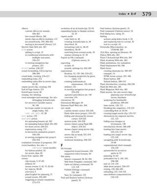 Index ✦ E–F           379

effects                                   evolution of an ActionScript, 52–54     Find button (Actions panel), 33
    custom effects for sounds,            expanding books to display actions,     Find command (Options menu), 33
            260–262                                   22, 23                      Find dialog box, using, 33
    free sound effects, 366               expert mode                             finding
    movie clips as effects modules, 113       code hints in, 40                       actions using Index book, 4, 26
    for soundtracks, 259, 260–262             creating ActionScripts in, 36           and replacing text in a script, 33
    storing in document Library, 113          described, 29                           text in a script, 33
Electric Rain Web site, 367                   formatting code in, 38–39           Fireworks (Macromedia), on
else action                                   identifiers, 38–39                               CD-ROM, 360
    adding to script, 47                      switching from normal mode, 35      .FLA files, opening as libraries, 59
    in conditional statements with            syntax coloring in, 37, 39          Flahoo Web site, 364
            multiple outcomes,            Export as File command                  Flash 5 ActionScript Web site, 364
            156–157                                   (Options menu), 41          Flash Academy Web site, 364
    in moving navigation bar              exporting                               Flash animations. See animation
            project, 253                      scripts, 41                         Flash Deployment Kit, 346
elseif action, 156–157                        sounds, settings for, 263–265       Flash forms
e-mail forwarding, CGI script for,        expressions                                 creating elements for, 306–307
            308–309                           Boolean, 53, 159, 196, 219–221          example, 14
e-mail links, creating, 216–217               for changing properties by given        HTML forms versus, 297, 306
embedding fonts, 213                                  value, 172                      Reset button, 308
embedding video files in movie clips,         creating mathematical                   Submit button, 308–310
            84, 85                                    expressions, 145–146        Flash introduction, creating, 346–348
empty movie clip, creating, 320               defined, 143                        Flash Kit Web site, 365
End of Page button, 221                       in moving navigation bar project,   Flash Magazine Web site, 365
EnterFrame event, 89                                  253–254                     Flash movies. See also movie clips;
erasing. See deleting                         operator precedence for, 146                     planning your ActionScript
error messages and warnings. See also         overview, 144                                    movie; timelines
            debugging ActionScripts       extensions, 59                              analyzing for bandwidth
    for incorrect variable names,         Extensions Manager, 59                               problems, 299–302
            40, 148                       Extreme Flash Web site, 364                 base movie, 120, 121
    for loops unable to execute in        eye candy                                   breaking into segments, 119–123
            single frame, 103                 custom mouse cursor, 325–326            controlling flow of, 53–54
    <not set yet>, 47, 90                     Flash slide show project, 334–337       creating target movie clip, 125–127
eval action, 155                              hiding and showing the mouse            dimensions for segment movies,
evaluate action                                       cursor, 324–325                          121, 125
    for animating banner ad, 353              motion trails, 326–330                  hiding your designs or
    for animating button label, 201–202       mouse chaser using Flash MX                      techniques, 138
    for down arrow, 220–221                           object, 318–321                 introduction movie, 346–348
    expressions using, 172                    mouse chaser using movie clip,          loading into base movie,
    in interactive animation project,                 315–318                                  123–124, 125
            184–185                           movie clip as mask, 321–324             loading into target movie clip,
    in moving navigation bar project,         overview, 13                                     127–129
            253–254                           starburst backdrop, 330–333             navigating with ActionScript,
evaluation versions of programs, 359                                                           76–80
event handlers. See also on               F                                           organizational chart example,
            (Release) event handler       file formats                                         135–139
    for button symbol, 42                      supported sound formats, 258           passwords for access to
    for movie clips, 89                        supported video formats, 84                     parts of, 53
Event Sync option, 260                    File menu                                   planning, 51–62
events                                         Import command, 58, 84, 259            preloaders for, 6, 102, 103,
    clip events, 9, 87–89                      New from Template command, 343                  298–306
    defined, 81                                Open as Library command, 59,           size of, 119, 120
    mouse events, 9, 42, 75, 92–94                    113, 134                        slide show project, 334–337
    for objects, 88–89                         Publish Settings command,              testing, 128, 284–285
    overview, 9                                       193, 266                        unloading, 123, 124–125
    plain English for planning, 57             Save As command, 123                   user-defined components for,
    sound events, 259–260                 Find and Replace button (Actions                     132–135
    triggering at sound completion,                   panel), 33
            273–274
 