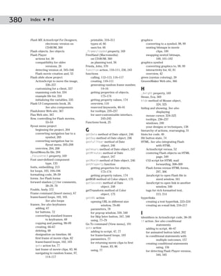 380   Index ✦ F–I



      Flash MX ActionScript For Designers,         printable, 310–311                   graphics
                    electronic version on          types of, 66                             converting to a symbol, 98, 99
                    CD-ROM, 360                    uses for, 66                             nesting bitmaps in movie
      Flash objects. See objects               _framesloaded property, 169                          clips, 100
      Flash Player                             FreeHand (Macromedia)                        swapping nested bitmaps,
           actions for, 30                         on CD-ROM, 360                                   100, 101–102
           compatibility for older                 as planning tool, 56                 graphics symbol
                    versions, 26               Frieda, John, 370                            converting graphics to, 98, 99
           detecting version of, 345–346       function action, 110–111, 236, 243           interactivity for, 42, 81
           Flash movie creation and, 53        functions                                    overview, 42
      Flash slide show project                     calling, 112–113, 116–117            green (syntax coloring), 39
           ActionScript to move the image,         creating, 110–111                    GrooveMaker Web site, 366
                    336–337                        generating random frame number,
           customizing for a client, 337                    14–16                       H
           examining code for, 334                 getting properties of objects,       _height property, 169
           example file for, 334                            173–174                     Hesse, Eva, 369
           initializing the variables, 335         getting property values, 174         hide method of Mouse object,
      Flash UI Components book, 26.                overview, 110                                    324, 325
                    See also components            reserved keywords, 40–41             hiding and showing. See also
      FlashJester Web site, 367                    for tooltips, 235–237                            displaying
      Flax Web site, 367                           for user-customizable interface,         mouse cursor, 324–325
      flow, controlling for Flash movies,                   243–245                         tooltips, 236–237
                    53–54                      Functions book, 25                           windows, 240
      flyout menu project                                                                   your designs or techniques, 138
           beginning the project, 204          G                                        hierarchy of actions, rearranging, 31
           converting navigation bar to a      getDate method of Date object, 246       hints for code, 40
                    symbol, 205                getDay method of Date object, 246        Hit button state, 74
           converting navigation bar to        getFullYear method of Date               HTML. See also integrating Flash
                    flyout menu, 205–208                   object, 246                              with HTML
           overview, 204, 208                  getHours method of Date object, 247          ActionScript versus, 52
      flyoutMenu.fla file, 204                 getMinutes method of Date                    centering Flash objects on HTML
      _focuserect property, 169                            object, 247                              page, 349
      Font user-defined component              getMonth method of Date object, 246          CGI script for HTML mail
                    type, 133                  getProperty function                                 forwarding, 308–309
      fonts, embedding, 213                        getting properties for objects,          Flash forms versus HTML forms,
      for loops, 103, 104–106                              173–174                                  297, 306
      formatting code, 38–39                       getting property values, 174             JavaScript to open Flash file in
      forms. See Flash forms                   getRGB method of Color object, 175                   sized window, 341
      forward slashes (//) for comments,       getSeconds method of Date                    JavaScript to open link in another
                    38–39, 70                              object, 248                              window, 340
      Foulds, Andy, 372                        getTransform method of Color                 tags for rich formatted text,
      Frame command (Insert menu), 67                      object, 175                              213, 214
      frame-based loops, 102, 103.             getURL action                            hyperlinks
                    See also loops                 opening URL in different size            creating a text hyperlink, 223–224
      frames. See also keyframes                           window, 79–80                    creating an e-mail link, 216–217
           adding, 67                              parameters, 78
           for buttons, 72
           converting standard frames
                                                   for pop-up window, 339, 340          I
                                                   for Skip Intro button, 347, 348      identifiers in ActionScript code, 38–39
                    to keyframes, 68               using, 77–79                         if action. See also conditional
           copying and pasting, 98–99          Go To command (View menu), 191                        statements
           creating, 66–67                     goto action                                  adding to script, 46–47
           deleting, 68                            adding to script, 47, 77                 for animated button label, 202
           designation on timeline, 66             for frame-based loops, 103               in conditional statements with
           first frame of movie clips, 82          parameters, 77                                    multiple outcomes, 157
           frame-based loops, 102, 103             for returning movie clips to first       creating conditional statements
           goto action for, 77                             frame, 83, 86                             using, 156
           last frame of movie clips, 83, 86       using, 77                                for detecting Flash Player version,
           navigating to random frame, 97,
                                                                                                     344, 345
                    114–117
 