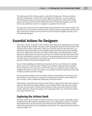Chapter 2 ✦ Delving into Your ActionScript Toolkit        21

  The right pane of the Actions panel is called the Script pane. When you add an
  action to a keyframe or object, the code appears in this pane. As you push the
  ActionScript envelope, you often end up with several lines of code in the Script
  pane, more than can be viewed within the window. When this happens, you can
  use the up and down arrows to navigate to a specific line of code.

  You also have several icons scattered about the perimeter of the Actions panel. You
  use these to access various features of the Actions panel. In upcoming sections you
  learn what each of these icons is used for and how they’ll simplify your life as an
  ActionScript designer.



Essential Actions for Designers
  The sheer volume of actions in the Actions panel may seem daunting to you at first.
  Many designers feel similar emotions upon opening the panel for the first time. The
  Actions panel is like a superstore. When you visit the store for the first time, you
  walk down aisles and aisles of merchandise until you find the item you’re looking
  for. As you walk down the aisle, you notice other items you’d like but don’t need
  right now, other items you’d love to own but can’t afford, and still other items that
  you have absolutely no need for. And you end up going back to the store for some
  of these items you spotted on your first trip, just as you’ll go back to the Actions
  panel for actions you spotted along the way.

  If you’ve been dabbling in Flash for any amount of time, no doubt you’ve already
  had a visit to the Actions panel. Perhaps you needed a single action to navigate
  from one frame to the next, one scene to the next, or to stop the movie. After you
  assigned the action to your document, you quickly closed the panel and went back
  to what you like to do best: design.

  In the sections to follow, you learn about various actions that you can use to con-
  trol the flow of your movie, to change the properties of objects, add variables to
  your scripts, create conditional statements, and much more.

  The beauty of ActionScript is that you don’t have to know each and every action in
  order to add some interesting effects to your design. What I say next may sound
  very Zen, but here goes: All you need to know is what you need to know. In other
  words, learn the actions that apply to the particular effect you need; don’t clutter
  your mind with the rest.


  Exploring the Actions book
  The first action book is named Actions, which in a way is vague, especially consid-
  ering that the entire panel is named Actions. Upon exploration, however, you find
  that indeed this is an apt name for this book because within this book are other
  books that add action to your published documents. The expanded Actions book is
  shown in Figure 2-2.
 