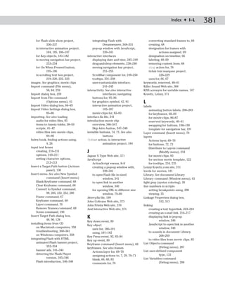Index ✦ I–L          381

    for Flash slide show project,           integrating Flash with                   converting standard frames to, 68
             336–337                                 Dreamweaver, 348–351            creating, 68
    in interactive animation project,       pop-up window with JavaScript,           designation for frames with
             184, 185, 186–187                       339–341                                 actions assigned, 69
    for Key objects, 181–182            interactive interfaces                       designation on timeline, 66
    in moving navigation bar project,       displaying date and time, 245–249        labeling, 68–69
             253–254                        drag-and-drop elements, 238–240          removing content from, 68
    for On When Pressed button,             moving navigation bar project,           stop action for, 76
             195–196                                 251–255                         ticker text marquee project,
    in scrolling text box project,          ScrollBar component for, 249–250                 226–229
             219–220, 222, 223              tooltips, 231–238                        uses for, 66, 67
images. See graphics; movie clips           user-customizable interface,         keywords, reserved, 40–41
Import command (File menu),                          241–245                     Killer Sound Web site, 366
             58, 84, 259                interactivity. See also interactive      KISS acronym for variable names, 147
Import dialog box, 259                               interfaces; navigating      Kravitz, Lenny, 371
Import from File command                    buttons for, 95–96
             (Options menu), 41             for graphics symbol, 42, 81          L
Import Video dialog box, 84–85              interactive animation project,       labels
Import Video Settings dialog box,                    183–187                         animating button labels, 200–203
             85–86                          movie clips for, 82–83                   for keyframes, 68–69
importing. See also loading             interface.fla file, 241                      for movie clips, 86–87
    audio for video files, 85           introduction movie clip                      reserved keywords, 40–41
    items to Assets folder, 58–59           overview, 346–347                        swapping for buttons, 198–199
    scripts, 41–42                          Skip Intro button, 347–348               template for navigation bar, 197
    video files into movie clips,       invisible buttons, 74, 75. See also      Layer command (Insert menu), 70
             84–86                                   buttons                     layers
Index book, finding actions using,      isdown action, in interactive                Actions layer, 69–70
             4, 26                                   animation project, 184          for buttons, 72, 73
input text boxes                                                                     Distribute to Layers command
    creating, 210–211                   J                                                    (Modify menu), 234
    options, 210–211                    Jaguar X Type Web site, 371                  for movie clips, 83
    setting character options,          JavaScript                                   for section movie template, 122
             212–213                         ActionScript versus, 8–9                for tooltips, 234, 235
Insert a Target Path button (Actions         creating a pop-up window with,      Lenny Kravitz.com site, 371
             panel), 130                              339–341                    levels for movies, 121
Insert menu. See also New Symbol             to open Flash file in sized         Library. See document Library
             command (Insert menu)                    window, 341                Library command (Window menu), 43
    Blank Keyframe command, 68               to open link in another             light gray (syntax coloring), 39
    Clear Keyframe command, 68                        window, 340                line numbers in scripts
    Convert to Symbol command,               for opening URL in different size       setting breakpoints using, 290
             98, 205, 232, 252, 280                   window, 79–80                  viewing, 35
    Frame command, 67                   Jittery.fla file, 199                    Linkage Properties dialog box,
    Keyframe command, 68                John Coltrane Web site, 373                          312, 313
    Layer command, 70                   John Frieda Web site, 370                linking
    Remove Frames command, 68           Juxt Interactive Web site, 371               creating a text hyperlink, 223–224
    Scene command, 190                                                               creating an e-mail link, 216–217
Insert Target Path dialog box,
             48, 90, 128
                                        K                                            displaying link in pop-up
                                        Key down event, 89                                   window, 340
installing items from CD                                                             JavaScript to open link in another
                                        Key object
    on Macintosh computers, 358                                                              window, 340
                                           uses for, 180–181
    troubleshooting, 360–361                                                         to sounds in document Library,
                                           using, 181–182
    on Windows computers, 358                                                                268–269
                                        Key Press event, 92, 93–94
integrating Flash with HTML                                                          to video files from movie clips, 85
                                        Key up event, 89
    animated Flash banner project,                                               List Objects command
                                        Keyframe command (Insert menu), 68
             352–354                                                                         (Debug menu), 287
                                        keyframes. See also frames
    banner ads, 341–344                                                          List user-defined component
                                           Actions layer for, 69–70
    detecting the Flash Player                                                               type, 133
                                           assigning actions to, 7, 29, 70–71
             version, 345–346                                                    List Variables command
                                           blank, 66, 68, 83
    Flash introduction, 346–348                                                              (Debug menu), 288
                                           comments for, 70
 