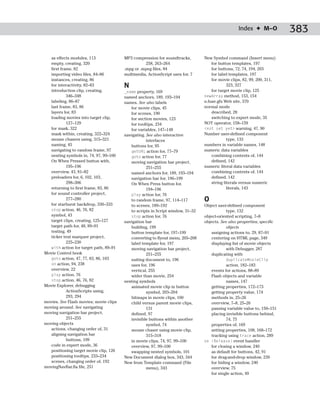 Index ✦ M–O            383

   as effects modules, 113              MP3 compression for soundtracks,        New Symbol command (Insert menu)
   empty, creating, 320                           258, 263–264                      for button templates, 197
   first frame, 82                      .mpg or .mpeg files, 84                     for buttons, 72, 74, 194, 203
   importing video files, 84–86         multimedia, ActionScript uses for, 7        for label templates, 197
   instances, creating, 86                                                          for movie clips, 82, 99, 200, 311,
   for interactivity, 82–83             N                                                    323, 327
   introduction clip, creating,         _name property, 169                         for target movie clip, 125
            346–348                     named anchors, 189, 193–194             newArray method, 153, 154
   labeling, 86–87                      names. See also labels                  n.fuse.gfx Web site, 370
   last frame, 83, 86                      for movie clips, 45                  normal mode
   layers for, 83                          for scenes, 190                          described, 28
   loading movies into target clip,        for section movies, 123                  switching to expert mode, 35
            127–129                        for tooltips, 234                    NOT operator, 158–159
   for mask, 322                           for variables, 147–148               <not set yet> warning, 47, 90
   mask within, creating, 322–324       navigating. See also interactive        Number user-defined component
   mouse chasers using, 315–321                     interfaces                               type, 133
   naming, 45                              buttons for, 95                      numbers in variable names, 148
   navigating to random frame, 97          getURL action for, 77–79             numeric data variables
   nesting symbols in, 74, 97, 99–100      goto action for, 77                      combining contents of, 144
   On When Pressed button with,            moving navigation bar project,           defined, 142
            195–196                                 251–255                     numeric literal data variables
   overview, 43, 81–82                     named anchors for, 189, 193–194          combining contents of, 144
   preloaders for, 6, 102, 103,            navigation bar for, 196–199              defined, 142
            298–306                        On When Press button for,                string literals versus numeric
   returning to first frame, 83, 86                 194–196                                  literals, 143
   for sound controller project,           play action for, 76
            277–280                        to random frame, 97, 114–117         O
   for starburst backdrop, 330–333         to scenes, 189–192                   Object user-defined component
   stop action, 46, 76, 82                 to scripts in Script window, 31–32              type, 132
   symbol, 43                              stop action for, 76                  object-oriented scripting, 7–8
   target clips, creating, 125–127      navigation bar                          objects. See also properties; specific
   target path for, 48, 89–91              building, 199                                   objects
   testing, 49                             button template for, 197–199            assigning actions to, 29, 87–91
   ticker text marquee project,            converting to flyout menu, 205–208      centering on HTML page, 349
            225–230                        label template for, 197                 displaying list of movie objects
   with action for target path, 89–91      moving navigation bar project,                  with Debugger, 287
Movie Control book                                  251–255                        duplicating with
   goto action, 47, 77, 83, 86, 103        suiting document to, 196                        duplicateMovieClip
   on action, 94, 238                      uses for, 196                                   action, 182–183
   overview, 22                            vertical, 255                           events for actions, 88–89
   play action, 76                         wider than movie, 254                   Flash objects and variable
   stop action, 46, 76, 82              nesting symbols                                    names, 147
Movie Explorer, debugging                  animated movie clip in button           getting properties, 172–173
            ActionScripts using,                    symbol, 203–204                getting property value, 174
            293, 294                       bitmaps in movie clips, 100             methods in, 25–26
movies. See Flash movies; movie clips      child versus parent movie clips,        overview, 7–8, 25–26
moving around. See navigating                       131                            passing variable value to, 150–151
moving navigation bar project,             defined, 97                             placing invisible buttons behind,
            251–255                        invisible buttons within another                74, 75
moving objects                                      symbol, 74                     properties of, 169
   actions, changing order of, 31          mouse chaser using movie clip,          setting properties, 108, 168–172
   aligning navigation bar                          315–318                        tracking using trace action, 289
            buttons, 199                   in movie clips, 74, 97, 99–100       on (Release) event handler
   code in expert mode, 36                 overview, 97, 99–100                    for closing a window, 240
   positioning target movie clip, 126      swapping nested symbols, 101            as default for buttons, 42, 91
   positioning tooltips, 233–234        New Document dialog box, 343, 344          for drag-and-drop window, 239
   scenes, changing order of, 192       New from Template command (File            for hiding a window, 240
movingNavBar.fla file, 251                          menu), 343                     overview, 75
                                                                                   for single action, 49
 
