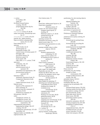 384   Index ✦ O–P



      on action                                Over button state, 73                    positioning. See also moving objects;
          for tooltips, 238                                                                         order
          using, 94                            P                                            aligning navigation bar
      On When Pressed button                   Panel Sets, adding panel layout to, 28               buttons, 199
          creating, 194–195                    Panel Sets command                           target movie clip, 126
          programming movie clip for,                      (Window menu), 27                tooltips, 233–234
                   195–196                     panels. See also Actions panel           Pray Station Web site, 372
          uses for, 194                            Designer panel layout, 27            precedence of operators for
      onClipEvent action, 87, 88, 89               docking, 28                                      expressions, 146
      online merchants, ActionScript uses          Reference panel, 4, 17, 33–35        Preferences command (Options
                   for, 14                         saving layout for, 28                            menu), 39
      onSoundComplete event, 273–274               Scene panel, 190                     preferences for syntax coloring, 39
      opacity. See _alpha property             panning a sound, 273                     preloaders
      Open as Library command (File            parameter text boxes, using, 30              ActionScript for preload loop,
                   menu), 59, 113, 134         parent movie clips, 131                              304–305
      Open dialog box, 41                      parentheses for parameters in code,          ActionScript for recycling the
      opening                                              38, 39                                   loop, 305
          action books, 22, 23                 passing variable value to other              analyzing movies for bandwidth
          Actions panel, 27                                objects, 150–151                         problems, 299–302
          Bandwidth Profiler, 299              passwords                                    animated, 298–306
          context menu of Actions panel, 37        Boolean expression for                   conditional statement for,
          Debugger, 286                                    evaluating, 53, 159                      305, 306
          document Library, 59                     input text box option, 211               creating, 302–306
          Reference panel, 34                      for limiting access to parts of          defined, 298, 302
          Scene panel, 190                                 movies, 53                       displaying number of bytes
          URLs with getURL action, 77–80           for sites, 53                                    loaded, 306
      operators                                Paste Frames command                         frame-based loops in, 102, 103
          arithmetic, 145, 147                             (Edit menu), 99                  need for, 298
          logical, 158–159                     Paste in Place command                       progress bar for, 303
          post-increment form of                           (Edit menu), 252                 visual effects for, 6
                   operand, 146                path, target. See target path            Press event, 92
          precedence for expressions, 146      Pepworks.com site, 370                   previewing. See also testing
          pre-increment syntax of              Pickled the Movie Web site, 370              designs in Flash
                   operand, 145                pictures. See graphics; movie clips                  environment, 284
      Operators book                           Pin Current Script button                    designs in Web browsers, 285
          Arithmetic Operators book, 24                    (Actions panel), 32              sounds, 264, 265
          Comparison Operators book,           pinning a script, 32                     printable frames, 310–311
                   24–25                       plain English for planning, 57           Printing book, 24
          Logical operators book, 24, 25       planning your ActionScript movie         ProFlasher Web site, 365
      Options menu                                 controlling the flow, 53–54          progress bar for preloader, 303
          Export as File command, 41               drafting your design, 56             projects
          Find command, 33                         evolution of an                          animated Flash banner, 352–354
          Import from File command, 41                     ActionScript, 52–54              drawing outside the lines, 60–62
          overview, 35–36                          example project, 60–62                   e-commerce catalog, 312–313
          Preferences command, 39                  extensions, 59                           first ActionScript, 44–49
      OR operator, 158–159                         fleshing out your idea, 58–59            Flash slide show, 334–337
      order                                        gathering assets, 58–59                  flyout menu, 204–208
          changing for actions, 31                 importance of, 51                        generating random quotes,
          changing for scenes, 192                 mapping your ActionScript, 57–58                 160–164
          precedence of operators for              planning your design, 55–58              interactive animation, 183–187
                   expressions, 146                research, 55                             moving navigation bar, 251–255
      organizational chart project                 size of movies, 120                      navigating to random frame,
          beginning the design, 136–137            storyboards, 56, 57, 126                         114–117
          creating, 135–139                    play action, 76                              organizational chart, 135–139
          creating the ActionScript, 137–139   PLUGINSPAGE line, 349                        scrolling text box, 217–223
          described, 135                       pop-up window, creating with                 sound controller, 274–281
      Orgchart folder on CD-ROM, 136                       JavaScript, 339–341              ticker text marquee, 225–230
      orgChart.fla file, 136
 