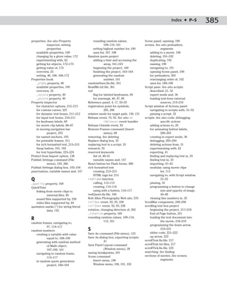 Index ✦ P–S           385

properties. See also Property                rounding random values,               Scene panel, opening, 190
           inspector; setting                          109–110, 161                scenes. See also preloaders;
           properties                        setting highest number for, 109                   segments
   available properties, 169                 uses for, 107, 108                        adding to a movie, 190
   changing by a given value, 172        Random quote project                          deleting, 191–192
   experimenting with, 62                    adding a time and accessing the           duplicating, 192
   getting for objects, 172–173                        array, 161–163                  naming, 190
   getting value of, 174                     beginning the project, 160                navigating to, 191
   overview, 25                              finishing the project, 163–164            opening Scene panel, 190
   setting, 46, 108, 168–172                 generating the random                     for preloaders, 303
Properties book                                        number, 161                     rearranging order of, 192
   _alpha property, 48                   randomStars.fla file, 331                     uses for, 189–190
   available properties, 169             ReadMe.txt file, 361                      Script pane. See also scripts
   overview, 25                          red                                           described, 21, 32
   _xscale property, 49                      flag for labeled keyframes, 69            expert mode and, 36
   _yscale property, 49                      for warnings, 40, 47, 89                  loading text from external
Property inspector                       Reference panel, 4, 17, 33–35                         sources, 215–216
   for character options, 212–213        registration point for symbols,           Script window of Actions panel
   for custom cursor, 325                              205, 206                        navigating to scripts with, 31–32
   for dynamic text boxes, 211–212       relative mode for target path, 130, 131       pinning a script, 32
   for input text boxes, 210–211         Release event, 75, 92. See also on        scripts. See also code; debugging;
   for keyframe labels, 69                             (Release) event handler                 specific actions
   for movie clip labels, 86–87          Release Outside event, 92                     adding actions to, 29
   in moving navigation bar              Remove Frames command (Insert                 for animating button labels,
           project, 253                                menu), 68                               200–203
   for named anchors, 193                removing. See deleting                        creating in expert mode, 36
   for printable frames, 311             Replace dialog box, 33                        debugging, 283–294
   for rich formatted text, 213–215      replacing text in a script, 33                deleting actions from, 31
   Swap button, 101, 102                 research, 55                                  experimenting with, 62
   for text hyperlinks, 223–224          reserved keywords                             exporting, 41
Protect from Import option, 138              list of, 40–41                            finding and replacing text in, 33
Publish Settings command (File               variable names and, 147                   finding text in, 33
           menu), 193, 266               Reset button for Flash forms, 308             importing, 41–42
Publish Settings dialog box, 193–194     rich formatted text                           modular, using movie clips
punctuation, variable names and, 147         creating, 213–215                                 for, 113
                                             HTML tags for, 214                        navigating to, with Script window,
Q                                        rndFrame function                                     31–32
_quality property, 169                       calling, 112–113                          pinning, 32
QuickTime                                    creating, 114–116                         programming a button to change
   linking from movie clips to               using with a button, 116–117                      size and opacity of image,
           external files, 85            rndQuote.fla file, 160                                44–49
   sound files supported by, 258         Rob Allen Photography Web site, 370           viewing line numbers in, 35
   video files supported by, 84          rollOut event, 92, 93, 238                ScrollBar component, 249–250
quotation marks (“) for string literal   rollOver event, 92, 93, 238               scrolling text box project
           data, 143                     rotation, changing direction of, 202          beginning the project, 217–218
                                         _rotation property, 169                       End of Page button, 221
R                                        rounding random values, 109–110,
                                                       115, 161
                                                                                       loading the text document into
                                                                                               the movie, 218–219
random frames, navigating to,
                                                                                       programming the down arrow,
          97, 114–117
random numbers                           S                                                     219–221
                                         Save As command (File menu), 123              slider code, 221–222
   creating a variable with value
                                         Save As dialog box, exporting scripts,        up arrow, 223
          equal to, 108–109
                                                     41                            scrollText.fla file, 217
   generating with random method
                                         Save Panel Layout command                 scrollText.txt files, 217
          of Math object,
                                                     (Window menu), 28             scrollTick.fla file, 225
          107–109, 161
                                         saving breakpoints, 291                   searching. See finding
   navigating to random frame,
                                         Scene command                             sections of movies. See scenes;
          114–117
                                             Insert menu, 190                                  segments
   in random quote generation
          project, 160–164                   Window menu, 190, 191, 192
 