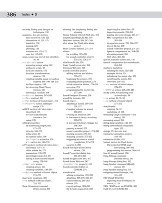 386   Index ✦ S



      security, hiding your designs or            showing. See displaying; hiding and           importing for video files, 85
                   techniques, 138                             showing                          importing sounds, 258–260
      segments. See also scenes                   Simian Volume 6 Revolt Web site, 372          loading into your design, 267, 277
          base movie for, 120, 121                simpleChaserBegin.fla file, 318               MP3 compression for, 258,
          dimensions of, 121, 125                 Skip Intro button, 260, 347–348                        263–264
          labels for, 190                         slide show. See Flash slide show              in separate movie, 258, 266–267
          naming, 123                                          project                          size of file for, 258
          planning, 120                           Slider Control symbol, 275–276                sound controller project, 274–281
          template for, 121–123                   sliders                                       Speech compression for, 264–265
          uses for, 119–120                           for scrolling, 221–222                    streaming sound, 260
      semi-colon (;) as end of line identifier,       for sound controller project,             Web sites, 366–367
                   38, 39                                      275–276, 278–279             spaces, variable names and, 148
      set variable action                         slideShow.fla file, 334                   Speech compression for soundtracks,
          accessing arrays using, 162             Sonic Foundry.com site, 366                            264–265
          adding to script, 48                    Sorenson Web site, 368                    starburst backdrop
          for Color objects, 175                  sound controller project                      creating the stars, 332–333
          for color transformation                    adding buttons and sliders,               example file for, 331
                   objects, 178                                275–277                          initializing the movie clip, 332
          creating variable equal to random           beginning the project, 275                modifying the movie, 333
                   number, 108–109, 114–116           evaluating slider position, 279           overview, 330–331
          for Date objects, 245                       initial values for sliders, 278–279   start method of Sound object,
          for detecting Flash Player                  overview, 274                                      270–271
                   version, 345                       programming the movie clip,           startDrag action, 238, 239, 240
          resetting a variable, 308                            277–280                      sticky notes, for planning your
      setBGcolor function, 243–245                Sound Designer II format, 258                          ActionScript, 58
      setMask method, 324                         sound file formats, 258                   stop action, 46, 76, 82
      setPan method of Sound object, 273          Sound object                              stop method of Sound object,
      setProperty action, adding to                   attaching a sound, 269–270,                        271–272
                   script, 170                                 276, 277                     storyboards
      setRGB method of Color object                   changing volume for sound,                creating, 56, 57
          described, 175                                       272–273                          usefulness of, 126
          for user-customizable                       creating an instance, 268             Streaming Graph command (View
                   interface, 244                     in document Library, attaching,                    menu), 299
          using, 176                                           269–270                      streaming sound, 260
      setting properties                              in document Library, linkage for,     string data variables, 142, 143
          by addressing target path,                           268–269                      String user-defined component
                   171–172                            panning a sound, 273                               type, 133
          directly, 168–170                           sound controller project, 274–281     strings, 25. See also text
          initial state, 46                           starting a sound, 270–271             submarine animation project,
          to random value, 108                        stopping a sound, 271–272                          183–187
          setProperty action for, 170                 triggering an event at sound          submarine.fla file, 183
          with action for, 168–170                             completion, 273–274          Submit button for Flash forms
      setTransform method of Color object             uses for, 6, 268                          CGI script for HTML mail
          described, 175–176                      Sound only QuickTime Movie                             forwarding, 308–309
          offset values for, 177                               format, 258                      programming the button, 309–310
          parameters, 176–177                     Sound Properties dialog box,              Sun AU sound format, 258
          percentage values for, 177                           263–264, 265                 Swap Bitmap command
          tinting a multi-colored object          Sound Shopper.com site, 367                            (Modify menu), 102
                   using, 178–180                 Sound Strike Web site, 367                Swap Bitmap dialog box, 102
      setVariable action                          _soundbuftime property, 169               Swap Symbol command (Modify
          creating arrays, 153                    Soundcontroller folder on                              menu), 101
          creating variables, 148–149                          CD-ROM, 274                  Swap Symbol dialog box, 101
      setVolume method of Sound object,           soundtracks                               swapping nested bitmaps, 100,
                   272–273                            adding to timeline, 257–258                        101–102
      shareware programs, 359                         attaching, 269–270, 276, 277          SWF (Small Web File)
      show method of Mouse object,                    custom effects, 260–262                   exporting from FreeHand, 56
                   324, 325                           effects, 259                              size of, 4, 119
      Show Streaming command                          export settings, 263–265              SWfx (WildForm), on CD-ROM, 360
                   (View menu), 302                   file formats supported, 258           Swift 3D, on CD-ROM, 360
 
