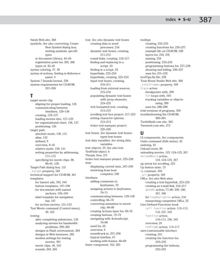 Index ✦ S–U           387

Swish Web site, 368                       text. See also dynamic text boxes         tooltips
symbols. See also converting; Create          creating data in word                     creating, 232–233
            New Symbol dialog box;                     processor, 216                   creating functions for, 235–237
            nesting symbols; specific         dynamic text boxes, creating,             example file on CD-ROM, 238
            types                                      211–212                          layers for, 234, 235
    in document Library, 43–44                e-mail links, creating, 216–217           naming, 234
    registration point for, 205, 206          finding and replacing in a                positioning, 233–234
    types of, 42–43                                    script, 33                       programming buttons for, 237–238
syntax coloring, 37, 39                       finding in a script, 33                   showing and hiding, 236–237
syntax of actions, finding in Reference       hyperlinks, 223–224                       uses for, 231–232
            panel, 4                          hyperlinks, creating, 223–224         toolTips.fla file, 238
System 7 Sounds format, 258                   input text boxes, creating,           Toon Boom Studio Web site, 368
system requirements for CD-ROM,                        210–211                      _totalFrames property, 169
            357–358                           loading from external sources,        trace action
                                                       215–216                          breakpoints with, 290
T                                             populating dynamic text boxes             for loops with, 105
target movie clip                                      with array elements,             tracking variables or objects
    aligning for proper loading, 126                   224–225                                  using, 289
    communicating between                     rich formatted text, creating,            uses for, 288–289
             timelines, 129–130                        213–215                      trial versions of programs, 359
    creating, 125–127                         scrolling text box project, 217–223   troubleshooting the CD-ROM,
    loading movies into, 127–129              setting character options,                        360–361
    for organizational chart, 136, 137                 212–213                      TurtleShell.com site, 365
    positioning, 126                          ticker text marquee project,          Tweened.com site, 372
target path                                            225–230
    absolute mode, 130, 131               text boxes. See dynamic text boxes;       U
    alias, 132                                         input text boxes             UI components. See components
    defined, 9                            text data variables. See string data      Undo command (Edit menu), 42
    overview, 9–10                                     variables                    undoing, 42
    relative mode, 130, 131               text objects, 25. See also text           Unload event, 89
    setting properties by addressing,     TextField object, 6                       unloading movies, 123, 124–125, 267
             171–172                      Thrash, Dox, 371                          unloadMovie action,
    specifying for movie clips, 48,       ticker text marquee project, 225–230                 123, 124–125, 267
             89–91, 128                   time                                      up arrow for scrolling, 223
Target Path dialog box, 131                   displaying current time, 247–249      Up button state, 73
_target property, 169                         retrieving from host                  Up constant, 184
technical support for CD-ROM, 361                      computer, 248                _url property, 169
templates                                 timelines                                 URLs. See also Web sites
    for banner ads, 343, 344                  adding comments to                        creating a text hyperlink, 223–224
    button templates, 197–198                          keyframes, 70                    creating an e-mail link, 216–217
    for documents with named                  assigning actions to keyframes,           getURL action, 77–80, 339, 340,
             anchors, 193–194                          70–71                                   347, 348
    label template for navigation             communicating between, 129–130            for loadVariables action, 216
             bar, 197                         controlling, 66–70                        researching competitor URLs, 55
    for section movies, 121–123               converting animation to movie         User Defined Functions book
Test Movie command (Control menu),                     clip, 98–99                      call function action, 112–113,
             49, 163                          creating Actions layer for, 69–70                116, 237, 243
testing                                       creating buttons, 72–75                   function action,
    after completing milestones, 128          navigating with ActionScript,                    110–111, 236, 243
    analyzing movies for bandwidth                     76–80                            overview, 24
             problems, 299–302                need for, 65                              rndFrame action, 114–117
    designs in Flash environment, 284         overview, 9                           user-customizable interface
    designs in Web browsers, 285              soundtrack in, 257–258                    creating, 241
    modem settings for testing                typical timeline, 67                      creating the function for,
             movies, 301                      working with frames, 66–69                       243–245
    movie clips, 49, 163                  timer component, 162, 203                     programming the buttons,
    sounds, 264, 265                                                                           242–243
 