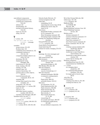 388   Index ✦ U–Y



      user-defined components                Velocity Studio Web site, 371           We’re Here Forums Web site, 366
         creating instances of, 134          vertical navigation bar, 255            while loops, 103, 106
         creating new components,            video files                             _width property, 169
                 132–134                         embedding, 84, 85                   WildForm SWfx
         defined, 132                            importing into movie clips, 84–86      on CD-ROM, 360
         downloading, 135                        linking from movie clips, 85           Web site, 368
         storing in document Library,            types of, 84                        Wiley Publishing Customer Care, 361
                 134–135                     View menu                               Wiley Publishing Customer
         types of, 132–133                       Bandwidth Profiler command, 299                 Service, 361
         using, 134–135                          Go To command, 191                  Window menu
                                                 Show Streaming command, 302            Actions command, 27
      V                                          Streaming Graph command, 299           Common Libraries command, 113
      var action, 149                        viewing. See displaying; hiding and        Library command, 43
      The variable name you have                         showing                        Panel Sets command, 27
                 entered... message,         Virtual FX Web site, 365                   Save Panel Layout command, 28
                   40, 148                   _visible property, 169                     Scene command, 190, 191, 192
      variables                              visual effects, for preloaders, 6       windows
          arrays versus, 151–152             visual mind map, 58                        creating a pop-up window with
          Boolean data, 142                  volume for sound, changing, 272–273                 JavaScript, 339–341
          combining array elements in, 152                                              drag-and-drop, 239–240
          combining contents of,             W                                          JavaScript to open Flash file in
                   143–144, 150              warnings. See error messages and                    sized window, 341
          comparing multiple values to an               warnings                        JavaScript to open link in another
                   array, 151–152            WAV sound format, 258                               window, 340
          declaring, 148–150                 Web browsers                               movie clip for closing, 240
          displaying list using                 JavaScript to open link in another   Windows computers
                   Debugger, 288                        window, 340                     installing items from CD, 358
          expressions in, 144–146               previewing designs in, 285              requirements for CD-ROM, 357
          local, creating, 149–150           Web Monkey Web site, 365                with action
          naming, 147–148                    Web site designers                         for changing object
          numeric data, 142                     orientation of, 3                                properties, 168
          numeric literal data, 142             uses for ActionScript, 4–7              for communicating between
          passing value to other objects,    Web site elements                                   timelines, 129–130
                   150–151                      animated preloader, 298–306             for target path of movie clips,
          reserved keywords and                 e-commerce catalog project,                      89–91
                   commands, 40–41, 147                 312–313                      .wmv files, 84
          resetting, 308                        Flash forms, 206–210                 word processor
          setting value equal to two other      printable frames, 310–311               creating array data in, 154, 160
                   variables, 151            Web sites                                  creating text data in, 216
          string data, 142, 143–144             for extensions, 59, 135
          tracking using trace action, 289      Flash Deployment Kit, 346            X
          types of, 142                         Flash resources, 363–366             _x property, 169
          uses for, 5, 141                      Flash tutorial sites, 59             _xmouse property, 169
          with value equal to random            for inspiration, 369–373             _xscale property, 49, 169
                   number, 108–109, 114         Macromedia, 12
          watching with Debugger, 286–287       Macromedia Showcase,                 Y
      Variables book. See also set                      12, 15, 369                  _y property, 169
                   variable action              researching, 55                      _ymouse property, 169
          overview, 24                          for sounds and music, 366–367        _yscale property, 49, 169
          setVariable action, 148–149, 153      for third-party applications,
          var action, 149                               367–368
          with action, 89–91, 129–130, 168      for user-defined components, 135
 