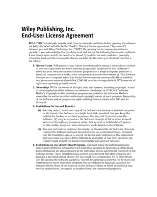 Wiley Publishing, Inc.
End-User License Agreement
  READ THIS. You should carefully read these terms and conditions before opening the software
  packet(s) included with this book (“Book”). This is a license agreement (“Agreement”)
  between you and Wiley Publishing, Inc. (“WPI”). By opening the accompanying software
  packet(s), you acknowledge that you have read and accept the following terms and conditions.
  If you do not agree and do not want to be bound by such terms and conditions, promptly
  return the Book and the unopened software packet(s) to the place you obtained them for a
  full refund.
     1. License Grant. WPI grants to you (either an individual or entity) a nonexclusive license
        to use one copy of the enclosed software program(s) (collectively, the “Software”)
        solely for your own personal or business purposes on a single computer (whether a
        standard computer or a workstation component of a multi-user network). The Software
        is in use on a computer when it is loaded into temporary memory (RAM) or installed
        into permanent memory (hard disk, CD-ROM, or other storage device). WPI reserves all
        rights not expressly granted herein.
     2. Ownership. WPI is the owner of all right, title, and interest, including copyright, in and
        to the compilation of the Software recorded on the disk(s) or CD-ROM (“Software
        Media”). Copyright to the individual programs recorded on the Software Media is
        owned by the author or other authorized copyright owner of each program. Ownership
        of the Software and all proprietary rights relating thereto remain with WPI and its
        licensers.
     3. Restrictions On Use and Transfer.
         (a) You may only (i) make one copy of the Software for backup or archival purposes,
             or (ii) transfer the Software to a single hard disk, provided that you keep the
             original for backup or archival purposes. You may not (i) rent or lease the
             Software, (ii) copy or reproduce the Software through a LAN or other network
             system or through any computer subscriber system or bulletin-board system,
             or (iii) modify, adapt, or create derivative works based on the Software.
         (b) You may not reverse engineer, decompile, or disassemble the Software. You may
             transfer the Software and user documentation on a permanent basis, provided
             that the transferee agrees to accept the terms and conditions of this Agreement
             and you retain no copies. If the Software is an update or has been updated, any
             transfer must include the most recent update and all prior versions.
     4. Restrictions on Use of Individual Programs. You must follow the individual require-
        ments and restrictions detailed for each individual program in Appendix A of this Book.
        These limitations are also contained in the individual license agreements recorded on the
        Software Media. These limitations may include a requirement that after using the pro-
        gram for a specified period of time, the user must pay a registration fee or discontinue
        use. By opening the Software packet(s), you will be agreeing to abide by the licenses and
        restrictions for these individual programs that are detailed in Appendix A and on the
        Software Media. None of the material on this Software Media or listed in this Book may
        ever be redistributed, in original or modified form, for commercial purposes.
 
