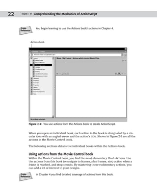 22    Part I ✦ Comprehending the Mechanics of ActionScript



     Cross-          You begin learning to use the Actions book’s actions in Chapter 4.
     Reference



                 Actions book




            Figure 2-2: You use actions from the Actions book to create ActionScript.


            When you open an individual book, each action in the book is designated by a cir-
            cular icon with an angled arrow and the action’s title. Shown in Figure 2-3 are all the
            actions in the Movie Control book.

            The following sections details the individual books within the Actions book.

            Using actions from the Movie Control book
            Within the Movie Control book, you find the most elementary Flash Actions. Use
            the actions from this book to navigate to frames, play frames, stop action when a
            frame is reached, and stop sounds. By mastering these rudimentary actions, you
            can add a lot of interest to your designs.

     Cross-          In Chapter 4 you find detailed coverage of actions from this book.
     Reference
 