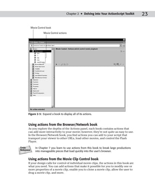 Chapter 2 ✦ Delving into Your ActionScript Toolkit     23

            Movie Control book

                       Movie Control actions




       Figure 2-3: Expand a book to display all of its actions.



       Using actions from the Browser/Network book
       As you explore the depths of the Actions panel, each book contains actions that
       can add more interactivity to your movie; however, they’re not quite as easy to use.
       In the Browser/Network book, you find actions you can add to your script that
       transport your viewer to other URLs, load other movies, and control the Flash
       Player.

Cross-          In Chapter 7 you learn to use actions from this book to break large productions
Reference
                into manageable pieces that load quickly into the user’s browser.


       Using actions from the Movie Clip Control book
       If your design calls for control of individual movie clips, the actions in this book are
       what you need. You can add actions that make it possible for you to modify one or
       more properties of a movie clip, enable you to clone a movie clip, allow the user to
       drag a movie clip, and more.
 