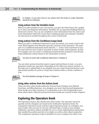 24    Part I ✦ Comprehending the Mechanics of ActionScript



     Cross-      In Chapter 12 you learn how to use actions from this book to create interactive
     Reference
                 elements for interfaces.


            Using actions from the Variables book
            When you add variables to your documents, you give the Flash Player the capabil-
            ity to store and dispense information. Variables are an important building block for
            interactive movies. You can use variables to store information from the viewer and
            store information within the movie that is displayed upon user demand. Variables
            are discussed as needed throughout the course of this book.

            Using actions from the Conditions/Loops book
            When you add a conditional statement to your document, you create a fork in the
            road. What happens next depends upon the outcome of the statement. The main
            part of a conditional statement starts with the if action. If the statement is true,
            the next action in your script is executed. In other words, if this happens, do this.
            For example, you can create a conditional statement that evaluates a user ID and
            loads additional content based on the information received.

     Cross-      You learn to work with conditional statements in Chapter 8.
     Reference


            You use other actions from this book to repeat selected lines of code, or as pro-
            grammers would say, loop them. Depending on the effect you want to achieve, or
            the task you’re asking Flash to accomplish, you can create loops that last for a pre-
            determined number of cycles or loops that continue while a certain condition is
            true.

     Cross-      You find detailed coverage of loops in Chapter 6.
     Reference



            Using other actions from the Actions book
            There are three other books within the Actions book: Printing, User Defined
            Functions, and Miscellaneous. As a designer, you won’t find yourself dipping into
            these books very often; however, it’s a good idea to do a bit of exploring so you
            know what’s there. Selected actions from these books are covered in later chapters.


            Exploring the Operators book
            The Operators book is also divided into other books. The operators most fre-
            quently used by designers are found in the Arithmetic Operators book, the
            Comparison Operators book, and the Logical Operators book. As a designer, you
            may wonder why you have to use the cold hard logic of math in your designs.
            Arithmetic operators make it possible for you to create mathematical expressions
            that modify the position and size of an object as well as other object properties.
            The comparison operators make it possible for you to compare two sides of an
 