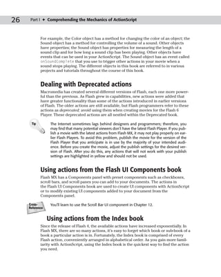 26    Part I ✦ Comprehending the Mechanics of ActionScript



            For example, the Color object has a method for changing the color of an object; the
            Sound object has a method for controlling the volume of a sound. Other objects
            have properties; the Sound object has properties for measuring the length of a
            sound clip and for how long a sound clip has been playing. Other objects have
            events that can be used in your ActionScript. The Sound object has an event called
            onSoundComplete that you use to trigger other actions in your movie when a
            sound stops playing. The different objects in this book are referred to in various
            projects and tutorials throughout the course of this book.


            Dealing with Deprecated actions
            Macromedia has created several different versions of Flash, each one more power-
            ful than the previous. As Flash grew in capabilities, new actions were added that
            have greater functionality than some of the actions introduced in earlier versions
            of Flash. The older actions are still available, but Flash programmers refer to these
            actions as deprecated; avoid using them when creating movies for the Flash 6
            Player. These deprecated actions are all nestled within the Deprecated book.

      Tip         The Internet sometimes lags behind designers and programmers; therefore, you
                  may find that many potential viewers don’t have the latest Flash Player. If you pub-
                  lish a movie with the latest actions from Flash MX, it may not play properly on ear-
                  lier Flash Players. To avoid this problem, publish the movie for the version of the
                  Flash Player that you anticipate is in use by the majority of your intended audi-
                  ence. Before you create the movie, adjust the publish settings for the desired ver-
                  sion of Flash. After you do this, any actions that will not work with your publish
                  settings are highlighted in yellow and should not be used.


            Using actions from the Flash UI Components book
            Flash MX has a Components panel with preset components such as checkboxes,
            scroll bars, and scroll panes you can add to your documents. The actions in
            the Flash UI Components book are used to create UI components with ActionScript
            or to modify existing UI components added to your document from the
            Components panel.

     Cross-       You’ll learn to use the Scroll Bar UI component in Chapter 12.
     Reference


                 Using actions from the Index book
            Since the release of Flash 4, the available actions have increased exponentially. In
            Flash MX, there are so many actions, it’s easy to forget which book or sub-book of a
            book a particular action is in. Fortunately, the Index book is comprised of every
            Flash action, conveniently arranged in alphabetical order. As you gain more famil-
            iarity with ActionScript, using the Index book is the quickest way to find the action
            you need.
 