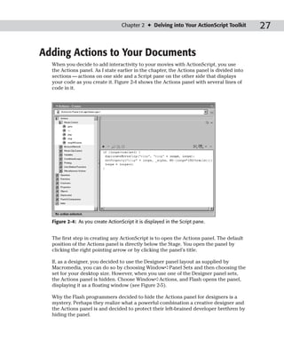 Chapter 2 ✦ Delving into Your ActionScript Toolkit       27

Adding Actions to Your Documents
  When you decide to add interactivity to your movies with ActionScript, you use
  the Actions panel. As I state earlier in the chapter, the Actions panel is divided into
  sections — actions on one side and a Script pane on the other side that displays
  your code as you create it. Figure 2-4 shows the Actions panel with several lines of
  code in it.




  Figure 2-4: As you create ActionScript it is displayed in the Script pane.


  The first step in creating any ActionScript is to open the Actions panel. The default
  position of the Actions panel is directly below the Stage. You open the panel by
  clicking the right pointing arrow or by clicking the panel’s title.

  If, as a designer, you decided to use the Designer panel layout as supplied by
  Macromedia, you can do so by choosing Window➪Panel Sets and then choosing the
  set for your desktop size. However, when you use one of the Designer panel sets,
  the Actions panel is hidden. Choose Window➪Actions, and Flash opens the panel,
  displaying it as a floating window (see Figure 2-5).

  Why the Flash programmers decided to hide the Actions panel for designers is a
  mystery. Perhaps they realize what a powerful combination a creative designer and
  the Actions panel is and decided to protect their left-brained developer brethren by
  hiding the panel.
 