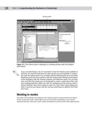 28   Part I ✦ Comprehending the Mechanics of ActionScript



                                                Actions panel




           Figure 2-5: The Actions panel is displayed in a floating window with the Designer
           panel layout.


     Tip        If you use ActionScript a lot, it’s convenient to have the Actions panel available at
                all times. You may find that there are other panels you use frequently in conjunc-
                tion with the Actions panel. You can begin with the default panel set or one of the
                Developer panel sets if you prefer to have the Actions panel docked at the bottom
                of the workspace with the Property inspector and Reference panel. You can then
                open and dock the panels you use frequently to create a panel layout that suits
                your working preference. When you have the workspace just the way you want it,
                choose Window➪Save Panel Layout to open the Save Panel Layout dialog box.
                Enter a name for your layout, click OK, and your panel layout is added to the Panel
                Sets menu.


           Working in modes
           You have two methods of working in the Actions panel: normal mode and expert
           mode. In normal mode, Flash takes care of all of your formatting — you can be
           assured that the code you create will be formatted correctly and in the right syntax.
 