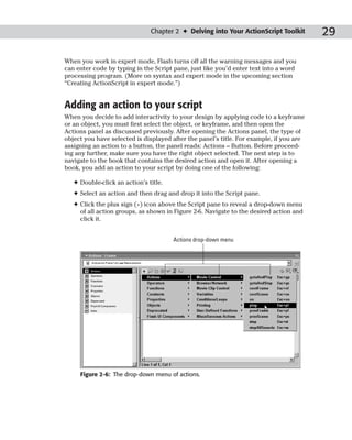 Chapter 2 ✦ Delving into Your ActionScript Toolkit        29

When you work in expert mode, Flash turns off all the warning messages and you
can enter code by typing in the Script pane, just like you’d enter text into a word
processing program. (More on syntax and expert mode in the upcoming section
“Creating ActionScript in expert mode.”)


Adding an action to your script
When you decide to add interactivity to your design by applying code to a keyframe
or an object, you must first select the object, or keyframe, and then open the
Actions panel as discussed previously. After opening the Actions panel, the type of
object you have selected is displayed after the panel’s title. For example, if you are
assigning an action to a button, the panel reads: Actions – Button. Before proceed-
ing any further, make sure you have the right object selected. The next step is to
navigate to the book that contains the desired action and open it. After opening a
book, you add an action to your script by doing one of the following:

   ✦ Double-click an action’s title.
   ✦ Select an action and then drag and drop it into the Script pane.
   ✦ Click the plus sign (+) icon above the Script pane to reveal a drop-down menu
     of all action groups, as shown in Figure 2-6. Navigate to the desired action and
     click it.


                                       Actions drop-down menu




     Figure 2-6: The drop-down menu of actions.
 