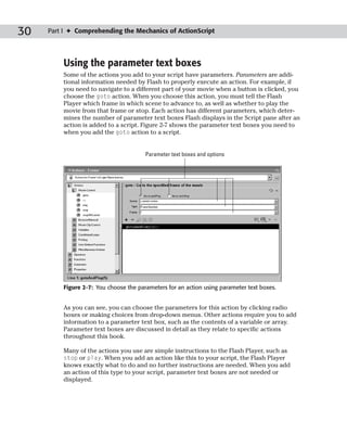 30   Part I ✦ Comprehending the Mechanics of ActionScript




         Using the parameter text boxes
         Some of the actions you add to your script have parameters. Parameters are addi-
         tional information needed by Flash to properly execute an action. For example, if
         you need to navigate to a different part of your movie when a button is clicked, you
         choose the goto action. When you choose this action, you must tell the Flash
         Player which frame in which scene to advance to, as well as whether to play the
         movie from that frame or stop. Each action has different parameters, which deter-
         mines the number of parameter text boxes Flash displays in the Script pane after an
         action is added to a script. Figure 2-7 shows the parameter text boxes you need to
         when you add the goto action to a script.


                                       Parameter text boxes and options




         Figure 2-7: You choose the parameters for an action using parameter text boxes.


         As you can see, you can choose the parameters for this action by clicking radio
         boxes or making choices from drop-down menus. Other actions require you to add
         information to a parameter text box, such as the contents of a variable or array.
         Parameter text boxes are discussed in detail as they relate to specific actions
         throughout this book.

         Many of the actions you use are simple instructions to the Flash Player, such as
         stop or play. When you add an action like this to your script, the Flash Player
         knows exactly what to do and no further instructions are needed. When you add
         an action of this type to your script, parameter text boxes are not needed or
         displayed.
 