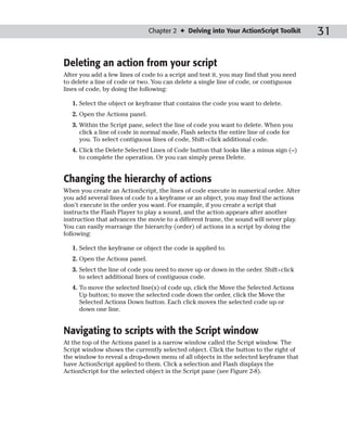 Chapter 2 ✦ Delving into Your ActionScript Toolkit      31

Deleting an action from your script
After you add a few lines of code to a script and test it, you may find that you need
to delete a line of code or two. You can delete a single line of code, or contiguous
lines of code, by doing the following:

   1. Select the object or keyframe that contains the code you want to delete.
   2. Open the Actions panel.
   3. Within the Script pane, select the line of code you want to delete. When you
      click a line of code in normal mode, Flash selects the entire line of code for
      you. To select contiguous lines of code, Shift+click additional code.
   4. Click the Delete Selected Lines of Code button that looks like a minus sign (–)
      to complete the operation. Or you can simply press Delete.


Changing the hierarchy of actions
When you create an ActionScript, the lines of code execute in numerical order. After
you add several lines of code to a keyframe or an object, you may find the actions
don’t execute in the order you want. For example, if you create a script that
instructs the Flash Player to play a sound, and the action appears after another
instruction that advances the movie to a different frame, the sound will never play.
You can easily rearrange the hierarchy (order) of actions in a script by doing the
following:

   1. Select the keyframe or object the code is applied to.
   2. Open the Actions panel.
   3. Select the line of code you need to move up or down in the order. Shift+click
      to select additional lines of contiguous code.
   4. To move the selected line(s) of code up, click the Move the Selected Actions
      Up button; to move the selected code down the order, click the Move the
      Selected Actions Down button. Each click moves the selected code up or
      down one line.


Navigating to scripts with the Script window
At the top of the Actions panel is a narrow window called the Script window. The
Script window shows the currently selected object. Click the button to the right of
the window to reveal a drop-down menu of all objects in the selected keyframe that
have ActionScript applied to them. Click a selection and Flash displays the
ActionScript for the selected object in the Script pane (see Figure 2-8).
 