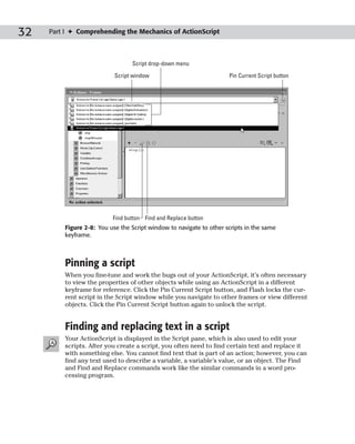 32   Part I ✦ Comprehending the Mechanics of ActionScript



                                 Script drop-down menu

                           Script window                             Pin Current Script button




                          Find button Find and Replace button
         Figure 2-8: You use the Script window to navigate to other scripts in the same
         keyframe.



         Pinning a script
         When you fine-tune and work the bugs out of your ActionScript, it’s often necessary
         to view the properties of other objects while using an ActionScript in a different
         keyframe for reference. Click the Pin Current Script button, and Flash locks the cur-
         rent script in the Script window while you navigate to other frames or view different
         objects. Click the Pin Current Script button again to unlock the script.


         Finding and replacing text in a script
         Your ActionScript is displayed in the Script pane, which is also used to edit your
         scripts. After you create a script, you often need to find certain text and replace it
         with something else. You cannot find text that is part of an action; however, you can
         find any text used to describe a variable, a variable’s value, or an object. The Find
         and Find and Replace commands work like the similar commands in a word pro-
         cessing program.
 