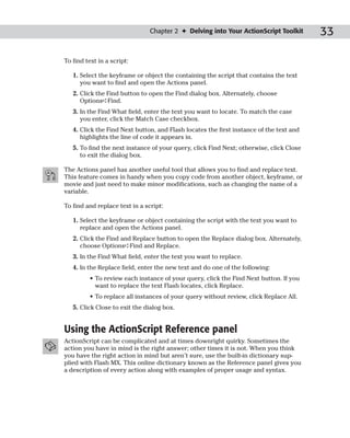 Chapter 2 ✦ Delving into Your ActionScript Toolkit        33

To find text in a script:

   1. Select the keyframe or object the containing the script that contains the text
      you want to find and open the Actions panel.
   2. Click the Find button to open the Find dialog box. Alternately, choose
      Options➪Find.
   3. In the Find What field, enter the text you want to locate. To match the case
      you enter, click the Match Case checkbox.
   4. Click the Find Next button, and Flash locates the first instance of the text and
      highlights the line of code it appears in.
   5. To find the next instance of your query, click Find Next; otherwise, click Close
      to exit the dialog box.

The Actions panel has another useful tool that allows you to find and replace text.
This feature comes in handy when you copy code from another object, keyframe, or
movie and just need to make minor modifications, such as changing the name of a
variable.

To find and replace text in a script:

   1. Select the keyframe or object containing the script with the text you want to
      replace and open the Actions panel.
   2. Click the Find and Replace button to open the Replace dialog box. Alternately,
      choose Options➪Find and Replace.
   3. In the Find What field, enter the text you want to replace.
   4. In the Replace field, enter the new text and do one of the following:
         • To review each instance of your query, click the Find Next button. If you
           want to replace the text Flash locates, click Replace.
         • To replace all instances of your query without review, click Replace All.
   5. Click Close to exit the dialog box.


Using the ActionScript Reference panel
ActionScript can be complicated and at times downright quirky. Sometimes the
action you have in mind is the right answer; other times it is not. When you think
you have the right action in mind but aren’t sure, use the built-in dictionary sup-
plied with Flash MX. This online dictionary known as the Reference panel gives you
a description of every action along with examples of proper usage and syntax.
 