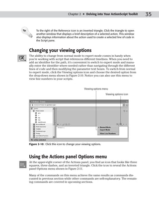Chapter 2 ✦ Delving into Your ActionScript Toolkit            35

Tip         To the right of the Reference icon is an inverted triangle. Click the triangle to open
            another window that displays a brief description of a selected action. This window
            also displays information about the action used to create a selected line of code in
            the Script pane.


      Changing your viewing options
      The ability to change from normal mode to expert mode comes in handy when
      you’re working with script that references different timelines. When you need to
      add an identifier for the path, it’s convenient to switch to expert mode and manu-
      ally enter the identifier where needed rather than navigating through the different
      lines of code and then modifying the parameter text boxes. To switch from normal
      to expert mode, click the Viewing options icon and choose the desired option from
      the drop-down menu shown in Figure 2-10. Notice you can also use this menu to
      view line numbers in your scripts.


                                                      Viewing options menu

                                                                        Viewing options icon




      Figure 2-10: Click this icon to change your viewing options.



      Using the Actions panel Options menu
      At the upper-right corner of the Actions panel, you find an icon that looks like three
      squares, three dashes, and an inverted triangle. Click the icon to reveal the Actions
      panel Options menu shown in Figure 2-11.

      Many of the commands on this menu achieve the same results as commands dis-
      cussed in previous section while other commands are self-explanatory. The remain-
      ing commands are covered in upcoming sections.
 