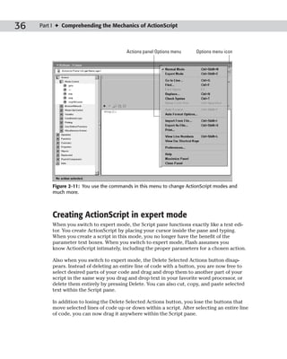 36   Part I ✦ Comprehending the Mechanics of ActionScript



                                         Actions panel Options menu     Options menu icon




         Figure 2-11: You use the commands in this menu to change ActionScript modes and
         much more.



         Creating ActionScript in expert mode
         When you switch to expert mode, the Script pane functions exactly like a text edi-
         tor. You create ActionScript by placing your cursor inside the pane and typing.
         When you create a script in this mode, you no longer have the benefit of the
         parameter text boxes. When you switch to expert mode, Flash assumes you
         know ActionScript intimately, including the proper parameters for a chosen action.

         Also when you switch to expert mode, the Delete Selected Actions button disap-
         pears. Instead of deleting an entire line of code with a button, you are now free to
         select desired parts of your code and drag and drop them to another part of your
         script in the same way you drag and drop text in your favorite word processor, or
         delete them entirely by pressing Delete. You can also cut, copy, and paste selected
         text within the Script pane.

         In addition to losing the Delete Selected Actions button, you lose the buttons that
         move selected lines of code up or down within a script. After selecting an entire line
         of code, you can now drag it anywhere within the Script pane.
 
