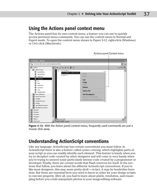 Chapter 2 ✦ Delving into Your ActionScript Toolkit         37

Using the Actions panel context menu
The Actions panel has its own context menu, a feature you can use to quickly
access pertinent menu commands. You can use the context menu in Normal and
Expert mode. To open the context menu shown in Figure 2-12, right-click (Windows)
or Ctrl+click (Macintosh).


                                                    Actions panel Context menu




Figure 2-12: With the Action panel context menu, frequently used commands are just a
mouse click away.



Understanding ActionScript conventions
Like any language, ActionScript has certain conventions you must follow. In
ActionScript there is also a feature called syntax coloring, which highlights parts of
your script so you can readily identify each element. This feature is handy when you
try to decipher code created by other designers and will come in very handy when
you’re trying to unravel some particularly intense code created by a programmer or
developer. Finally, there are certain words that Flash reserves for itself. In the sec-
tions that follow, you learn about the different ActionScript conventions. If you’re
like most designers, this may seem pretty droll — in fact, it may be borderline bore-
dom. But these are essential facts you need to know in order for your design scripts
to execute properly. After all, you had to learn about pixels, resolution, and resam-
pling before you could manipulate photos in your image-editing software.
 