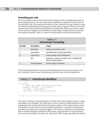 38   Part I ✦ Comprehending the Mechanics of ActionScript



         Formatting your code
         Just as you add a period at the end of each sentence when creating documents in
         your word processor, you must also add an identifier to signify the end of a line of
         ActionScript code. You must also format the other elements in your scripts to sepa-
         rate them and tell Flash which group of actions work as a group. When you work in
         normal mode, Flash adds these identifiers automatically. When you work in expert
         mode, you must supply these identifiers (it may help to think of them as punctua-
         tion marks) manually. Table 2-1 shows the punctuation used with ActionScript.



                                               Table 2-1
                                        ActionScript Formatting
           Identifier    Description          Usage

           ;             Semicolon            Used to end a line of code
           ()            Parentheses          Used delineate or group parameters
           {}            Curly braces         Used to group a set of statements
           .             Dot                  Separates a property, variable name, or target path
                                              from a named instance
           //            Forward slashes      Used to begin a comment



         The formatting identifiers may seem a bit foreign until you see them used in con-
         text. Listing 2-1 shows some ActionScript code that uses all of the identifiers.


               Listing 2-1: ActionScript Identifiers
         on (Release) {
              // loads a jpeg image and defines the variables
              loadMovie(“CEO.jpg”, “_root.Target”);
              _root.Name = “James Walker”;
              _root.Title = “Chief Executive Officer”;
         }




         The code in Listing 2-1 was assigned to a button that, when clicked, loads an image
         and defines two variables. The curly brace in line 1 instructs Flash that this is the
         beginning of the actions that will execute upon release of the mouse button. In the
         second line of code, the two forward slashes designate a comment. It may help if
         you think of comments as memory joggers. You can use comments to remind your-
         self, or another designer working on the project, what the lines of code following
         the comment actually do. In this case, they load a JPEG image and define the names
 
