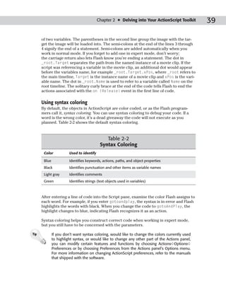 Chapter 2 ✦ Delving into Your ActionScript Toolkit     39

      of two variables. The parentheses in the second line group the image with the tar-
      get the image will be loaded into. The semi-colons at the end of the lines 3 through
      4 signify the end of a statement. Semi-colons are added automatically when you
      work in normal mode. If you forget to add one in expert mode, don’t worry;
      the carriage return also lets Flash know you’re ending a statement. The dot in
      _root.Target separates the path from the named instance of a movie clip. If the
      script was referencing a variable in the movie clip, an additional dot would appear
      before the variables name, for example _root.Target.xPos, where _root refers to
      the main timeline, Target is the instance name of a movie clip and xPos is the vari-
      able name. The dot in _root.Name is used to refer to a variable called Name on the
      root timeline. The solitary curly brace at the end of the code tells Flash to end the
      actions associated with the on (Release) event in the first line of code.

      Using syntax coloring
      By default, the objects in ActionScript are color coded, or as the Flash program-
      mers call it, syntax coloring. You can use syntax coloring to debug your code. If a
      word is the wrong color, it’s a dead giveaway the code will not execute as you
      planned. Table 2-2 shows the default syntax coloring.



                                               Table 2-2
                                            Syntax Coloring
       Color            Used to identify

       Blue             Identifies keywords, actions, paths, and object properties
       Black            Identifies punctuation and other items as variable names
       Light gray       Identifies comments
       Green            Identifies strings (text objects used in variables)



      After entering a line of code into the Script pane, examine the color Flash assigns to
      each word. For example, if you enter gotoandplay, the syntax is in error and Flash
      highlights the words with black. When you change the code to gotoAndPlay, the
      highlight changes to blue, indicating Flash recognizes it as an action.

      Syntax coloring helps you construct correct code when working in expert mode,
      but you still have to be concerned with the parameters.

Tip           If you don’t want syntax coloring, would like to change the colors currently used
              to highlight syntax, or would like to change any other part of the Actions panel,
              you can modify certain features and functions by choosing Actions➪Options➪
              Preferences or by choosing Preferences from the Actions panel’s Options menu.
              For more information on changing ActionScript preferences, refer to the manuals
              that shipped with the software.
 
