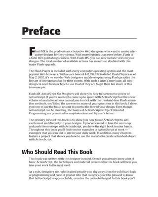 Preface
  F    lash MX is the predominant choice for Web designers who want to create inter-
       active designs for their clients. With more features than ever before, Flash is
  a total Web publishing solution. With Flash MX, you can now include video in your
  designs. The total number of available actions has more than doubled with this
  major Flash upgrade.

  The Flash Player is included with every computer operating system and the most
  popular Web browsers. With a user base of 442,692,972 installed Flash Players as of
  May 2, 2002, it’s no wonder Web designers and developers using Flash practice the
  fine art of one-upmanship for their clients. With such a large a user-base, all Web
  designers need to know how to use Flash if they are to get their fair share of this
  immense pie.

  Flash MX ActionScript For Designers will show you how to harness the power of
  ActionScript. If you’ve wanted to come up to speed with ActionScript but the sheer
  volume of available actions caused you to stick with the tried-and-true Flash anima-
  tion methods, you’ll find the answers to many of your questions in this book. I show
  you how to use the basic actions to control the flow of your design. Even though
  ActionScript can be daunting, the basics of ActionScript’s Object Oriented
  Programming are presented in easy-to-understand layman’s terms.

  The primary focus of this book is to show you how to use ActionScript to add
  excitement and diversity to your designs. If you’ve wanted to take the next step
  and push the envelope with ActionScript, you have the right book in your hands.
  Throughout this book you’ll find concise examples of ActionScript at work —
  examples that you can put to use in your daily work. In addition, many chapters
  feature a project that shows you how to use the material to create a finished object
  with ActionScript.



Who Should Read This Book
  This book was written with the designer in mind. Even if you already know a bit of
  basic ActionScript, the techniques and material presented in this book will help you
  take your work to the next level.

  As a rule, designers are right-brained people who shy away from the cold hard logic
  of programming and code. If you fall into that category, you’ll be pleased to know
  that ActionScript is approachable, even for the code-challenged. In this book you’ll
 