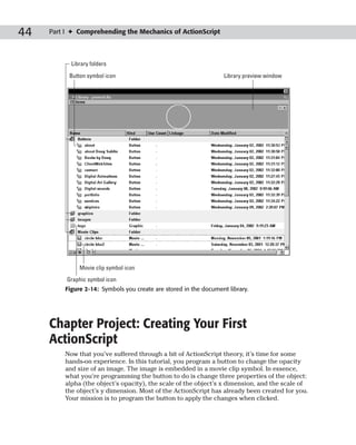 44   Part I ✦ Comprehending the Mechanics of ActionScript



           Library folders
           Button symbol icon                                      Library preview window




              Movie clip symbol icon
          Graphic symbol icon
         Figure 2-14: Symbols you create are stored in the document library.




     Chapter Project: Creating Your First
     ActionScript
         Now that you’ve suffered through a bit of ActionScript theory, it’s time for some
         hands-on experience. In this tutorial, you program a button to change the opacity
         and size of an image. The image is embedded in a movie clip symbol. In essence,
         what you’re programming the button to do is change three properties of the object:
         alpha (the object’s opacity), the scale of the object’s x dimension, and the scale of
         the object’s y dimension. Most of the ActionScript has already been created for you.
         Your mission is to program the button to apply the changes when clicked.
 