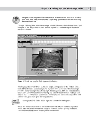 Chapter 2 ✦ Delving into Your ActionScript Toolkit          45

On the      Navigate to this chapter’s folder on the CD-ROM and copy the AS-02Start.fla file to
CD-ROM
            your hard drive. Use your computer’s operating system to disable the read-only
            attributes of the file.

       To begin creating your first ActionScript, launch Flash and then choose File➪Open,
       navigate to the AS_02Start.fla, and open it. Figure 2-15 shows the partially com-
       pleted document.




       Figure 2-15: All you need to do is program the button.


       Before you get down to brass tacks and begin adding code to the button, take a
       look at the elements you already have in place. First and foremost is the image
       you’ll be manipulating with ActionScript. The image is a JPEG file embedded in a
       movie clip. An instance of the movie clip has already been created on Stage and
       labeled myClip. Whenever you create a movie clip and want to manipulate it with
       ActionScript, you must give it a unique name.

Cross-      I show you how to create movie clips and name them in Chapter 6.
Reference


       Below the movie clip is text to instruct the user what to do and two input text
       boxes. The text boxes have been assigned variable names: opacity and scale.
       Variables are used to store and dispense information.
 