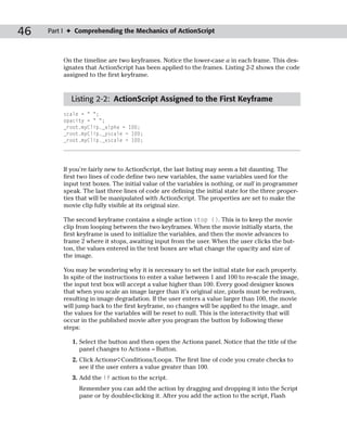 46   Part I ✦ Comprehending the Mechanics of ActionScript



         On the timeline are two keyframes. Notice the lower-case a in each frame. This des-
         ignates that ActionScript has been applied to the frames. Listing 2-2 shows the code
         assigned to the first keyframe.


            Listing 2-2: ActionScript Assigned to the First Keyframe
         scale = “ “;
         opacity = “ “;
         _root.myClip._alpha = 100;
         _root.myClip._yscale = 100;
         _root.myClip._xscale = 100;




         If you’re fairly new to ActionScript, the last listing may seem a bit daunting. The
         first two lines of code define two new variables, the same variables used for the
         input text boxes. The initial value of the variables is nothing, or null in programmer
         speak. The last three lines of code are defining the initial state for the three proper-
         ties that will be manipulated with ActionScript. The properties are set to make the
         movie clip fully visible at its original size.

         The second keyframe contains a single action stop (). This is to keep the movie
         clip from looping between the two keyframes. When the movie initially starts, the
         first keyframe is used to initialize the variables, and then the movie advances to
         frame 2 where it stops, awaiting input from the user. When the user clicks the but-
         ton, the values entered in the text boxes are what change the opacity and size of
         the image.

         You may be wondering why it is necessary to set the initial state for each property.
         In spite of the instructions to enter a value between 1 and 100 to re-scale the image,
         the input text box will accept a value higher than 100. Every good designer knows
         that when you scale an image larger than it’s original size, pixels must be redrawn,
         resulting in image degradation. If the user enters a value larger than 100, the movie
         will jump back to the first keyframe, no changes will be applied to the image, and
         the values for the variables will be reset to null. This is the interactivity that will
         occur in the published movie after you program the button by following these
         steps:

            1. Select the button and then open the Actions panel. Notice that the title of the
               panel changes to Actions – Button.
            2. Click Actions➪Conditions/Loops. The first line of code you create checks to
               see if the user enters a value greater than 100.
            3. Add the if action to the script.
              Remember you can add the action by dragging and dropping it into the Script
              pane or by double-clicking it. After you add the action to the script, Flash
 