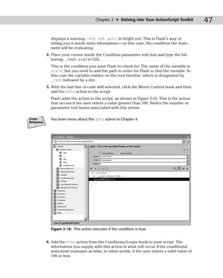 Chapter 2 ✦ Delving into Your ActionScript Toolkit        47

              displays a warning, <not set yet>, in bright red. This is Flash’s way of
              telling you it needs more information — in this case, the condition the state-
              ment will be evaluating.
            4. Place your cursor inside the Condition parameter text box and type the fol-
               lowing: _root.scale>100.
              This is the condition you want Flash to check for. The name of the variable is
              scale, but you need to add the path in order for Flash to find the variable. In
              this case the variable resides on the root timeline, which is designated by
              _root followed by a dot.
            5. With the last line of code still selected, click the Movie Control book and then
               add the goto action to the script.
              Flash adds the action to the script, as shown in Figure 2-16. This is the action
              that occurs if the user enters a value greater than 100. Notice the number of
              parameter text boxes associated with this action.

Cross-        You learn more about the goto action in Chapter 4.
Reference




              Figure 2-16: This action executes if the condition is true.


            6. Add the else action from the Conditions/Loops book to your script. The
               information you supply with this action is what will occur if the conditional
               statement evaluates as false; in other words, if the user enters a valid value of
               100 or less.
 