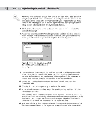 48   Part I ✦ Comprehending the Mechanics of ActionScript



     Tip      When you open an Actions book, it stays open. If you work with a lot of actions in
              a single script, it can become cumbersome to scroll past all of the actions in the
              open books. Close a book after adding an action to your script, or better yet, if you
              know all the actions you’ll use in a script, open the Index book (an alphabetical
              listing of every action) and scroll directly the needed action.

            7. Click Actions➪Variables and then double-click set variable to add the
               action to the script.
            8. Place your cursor inside the Variable parameter text box and then click the
               Insert a Target path icon the looks like a crosshair. After you click the icon,
               Flash opens the Insert Target Path dialog box shown in Figure 2-17.




              Figure 2-17: In this dialog box, you find
              the path to every named instance of a
              movie clip.


            9. Click the button that says myClip and then click OK to add the path to the
               script. After you click the button, the code _root.myClip appears in the
               Variable parameter text box followed by a flashing cursor that looks like an
               I-beam. This signifies that you can add text to the parameter box.
           10. Type a dot (.) immediately following the word Clip and then click the
               Properties book.
           11. Double-click the _alpha property to add it to the script.
           12. In the Value Parameter text box, enter the word opacity and then click the
               Expression checkbox.
              Your finished line of code should read: _root.myClip._alpha = opacity;.
              Notice that Flash automatically added a semi-colon to designate the end of the
              statement. The code you just created sets the alpha property of the movie
              clip equal to the value the user enters in the Input Text box.
           13. Now all you have to do is change the x and y dimensions of the movie clip to
               the value users will enter in the input text box with the variable name scale.
 