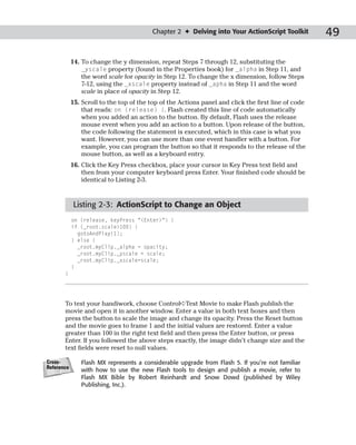 Chapter 2 ✦ Delving into Your ActionScript Toolkit          49

            14. To change the y dimension, repeat Steps 7 through 12, substituting the
                _yscale property (found in the Properties book) for _alpha in Step 11, and
                the word scale for opacity in Step 12. To change the x dimension, follow Steps
                7-12, using the _xscale property instead of _apha in Step 11 and the word
                scale in place of opacity in Step 12.
            15. Scroll to the top of the top of the Actions panel and click the first line of code
                that reads: on (release) {. Flash created this line of code automatically
                when you added an action to the button. By default, Flash uses the release
                mouse event when you add an action to a button. Upon release of the button,
                the code following the statement is executed, which in this case is what you
                want. However, you can use more than one event handler with a button. For
                example, you can program the button so that it responds to the release of the
                mouse button, as well as a keyboard entry.
            16. Click the Key Press checkbox, place your cursor in Key Press text field and
                then from your computer keyboard press Enter. Your finished code should be
                identical to Listing 2-3.



             Listing 2-3: ActionScript to Change an Object
            on (release, keyPress “<Enter>”) {
            if (_root.scale>100) {
              gotoAndPlay(1);
            } else {
              _root.myClip._alpha = opacity;
              _root.myClip._yscale = scale;
              _root.myClip._xscale=scale;
            }
       }




       To test your handiwork, choose Control➪Test Movie to make Flash publish the
       movie and open it in another window. Enter a value in both text boxes and then
       press the button to scale the image and change its opacity. Press the Reset button
       and the movie goes to frame 1 and the initial values are restored. Enter a value
       greater than 100 in the right text field and then press the Enter button, or press
       Enter. If you followed the above steps exactly, the image didn’t change size and the
       text fields were reset to null values.

Cross-         Flash MX represents a considerable upgrade from Flash 5. If you’re not familiar
Reference
               with how to use the new Flash tools to design and publish a movie, refer to
               Flash MX Bible by Robert Reinhardt and Snow Dowd (published by Wiley
               Publishing, Inc.).
 