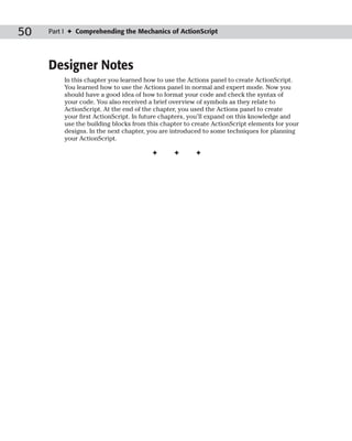 50   Part I ✦ Comprehending the Mechanics of ActionScript




     Designer Notes
         In this chapter you learned how to use the Actions panel to create ActionScript.
         You learned how to use the Actions panel in normal and expert mode. Now you
         should have a good idea of how to format your code and check the syntax of
         your code. You also received a brief overview of symbols as they relate to
         ActionScript. At the end of the chapter, you used the Actions panel to create
         your first ActionScript. In future chapters, you’ll expand on this knowledge and
         use the building blocks from this chapter to create ActionScript elements for your
         designs. In the next chapter, you are introduced to some techniques for planning
         your ActionScript.

                                       ✦       ✦      ✦
 