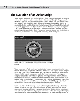 52   Part I ✦ Comprehending the Mechanics of ActionScript




     The Evolution of an ActionScript
         When you are presented with a request from a client to design a Web site or come up
         with an idea of your own, the project starts out as a small thought, the genesis of
         creation, if you will. Your job as a designer is to flesh out the idea and bring it to the
         light of day. When you add ActionScript to the equation, your task becomes a bit
         more difficult. You need to figure out what actions you’ll need to pull off the task and
         how you’ll apply them. And of course there is more than one way to get from point
         A to B. It behooves you to find the path of least resistance and create the simplest
         ActionScript that gets the job done. This allows you more time to add the designerly
         touches to your creation and end up with something similar to Figure 3-1.




         Figure 3-1: Use ActionScript to evolve your idea into a finished
         creation.


         When you create a Flash movie and use ActionScript, you provide choices for your
         viewer. The choices you provide determine the ebb and flow of your movie. And you
         use ActionScript to direct this ebb and flow. For example, you can use ActionScript
         to control what type of background music the viewer hears when viewing your
         design or provide the user with the option of viewing your site in silence. A Flash
         design with ActionScript can be compared to the organization of a traditional HTML
         design. When the user makes a choice by clicking a button, another page loads. With
         a bit of JavaScript, you can add some interactivity to the HTML page — that is, if
         you’re willing to learn the JavaScript necessary to accomplish the task.

         While a traditional HTML design — even a JavaScript-enriched design — limits the
         amount of interactivity you can add to a design, ActionScript leaves you with a
         multitude of options. In Chapter 1, you learned some of the effects you can achieve
         with ActionScript. In Chapter 2, you popped the hood of the Actions panel and got a
         little grease under your fingernails and experienced a bit of the power you have at
 